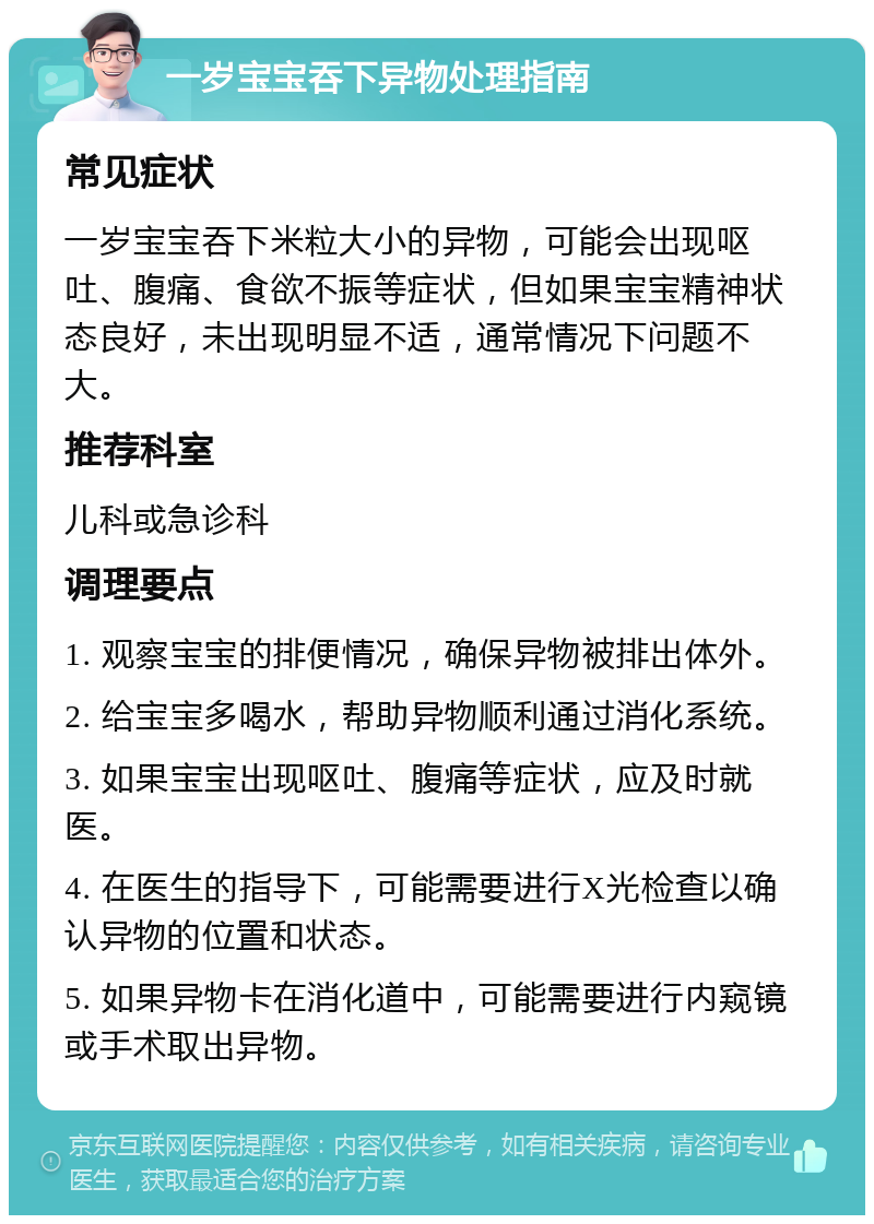 一岁宝宝吞下异物处理指南 常见症状 一岁宝宝吞下米粒大小的异物，可能会出现呕吐、腹痛、食欲不振等症状，但如果宝宝精神状态良好，未出现明显不适，通常情况下问题不大。 推荐科室 儿科或急诊科 调理要点 1. 观察宝宝的排便情况，确保异物被排出体外。 2. 给宝宝多喝水，帮助异物顺利通过消化系统。 3. 如果宝宝出现呕吐、腹痛等症状，应及时就医。 4. 在医生的指导下，可能需要进行X光检查以确认异物的位置和状态。 5. 如果异物卡在消化道中，可能需要进行内窥镜或手术取出异物。