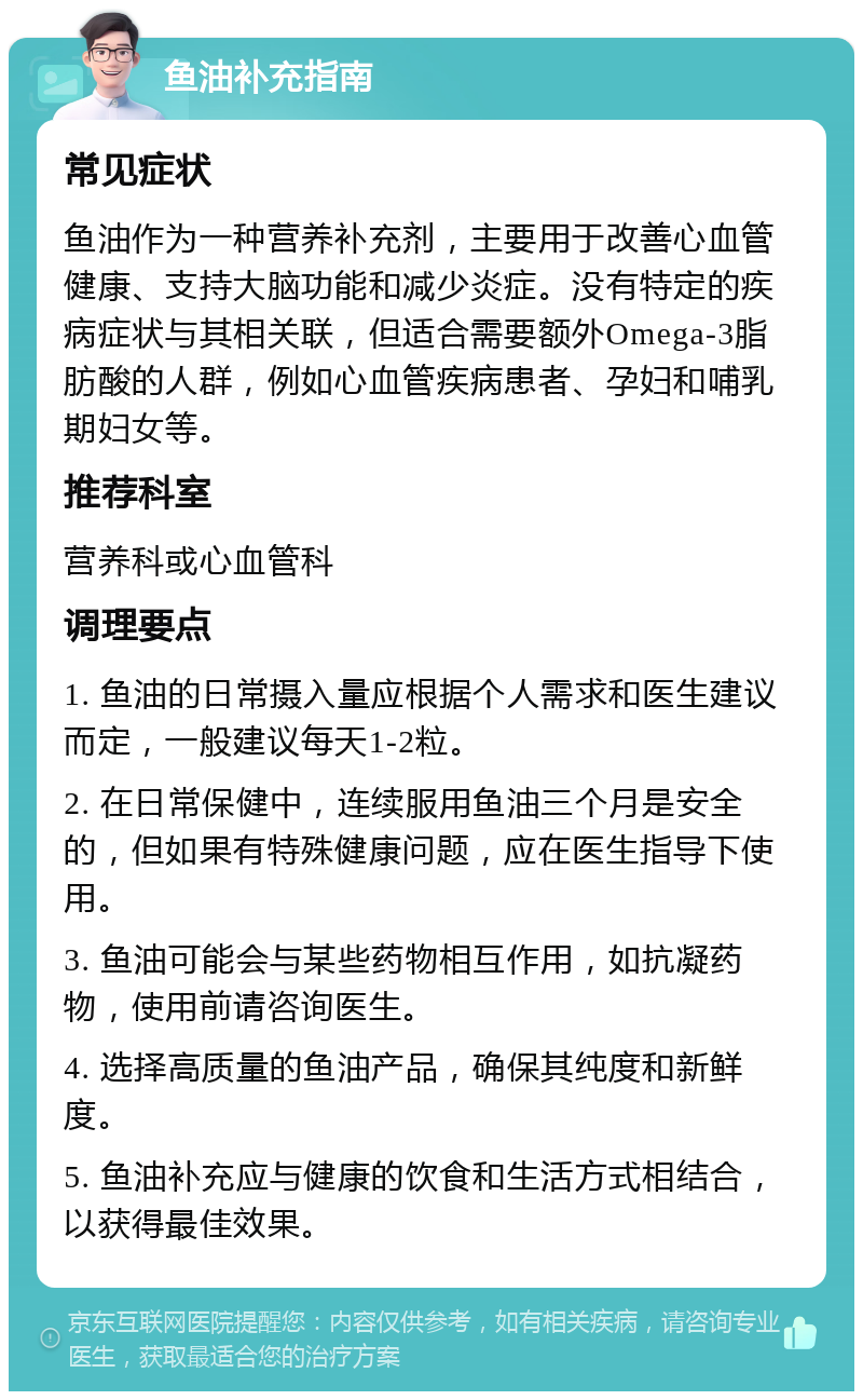 鱼油补充指南 常见症状 鱼油作为一种营养补充剂，主要用于改善心血管健康、支持大脑功能和减少炎症。没有特定的疾病症状与其相关联，但适合需要额外Omega-3脂肪酸的人群，例如心血管疾病患者、孕妇和哺乳期妇女等。 推荐科室 营养科或心血管科 调理要点 1. 鱼油的日常摄入量应根据个人需求和医生建议而定，一般建议每天1-2粒。 2. 在日常保健中，连续服用鱼油三个月是安全的，但如果有特殊健康问题，应在医生指导下使用。 3. 鱼油可能会与某些药物相互作用，如抗凝药物，使用前请咨询医生。 4. 选择高质量的鱼油产品，确保其纯度和新鲜度。 5. 鱼油补充应与健康的饮食和生活方式相结合，以获得最佳效果。