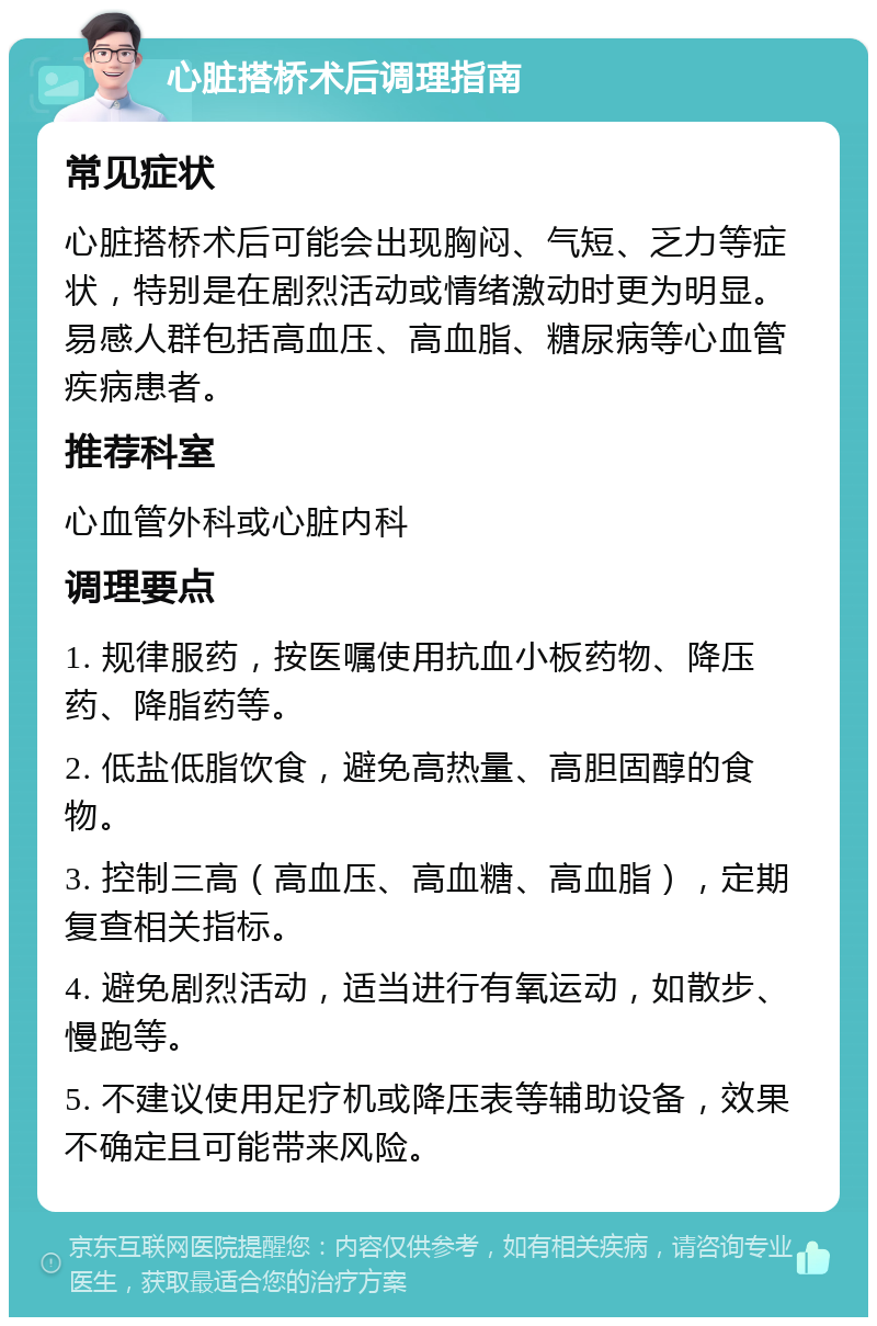 心脏搭桥术后调理指南 常见症状 心脏搭桥术后可能会出现胸闷、气短、乏力等症状，特别是在剧烈活动或情绪激动时更为明显。易感人群包括高血压、高血脂、糖尿病等心血管疾病患者。 推荐科室 心血管外科或心脏内科 调理要点 1. 规律服药，按医嘱使用抗血小板药物、降压药、降脂药等。 2. 低盐低脂饮食，避免高热量、高胆固醇的食物。 3. 控制三高（高血压、高血糖、高血脂），定期复查相关指标。 4. 避免剧烈活动，适当进行有氧运动，如散步、慢跑等。 5. 不建议使用足疗机或降压表等辅助设备，效果不确定且可能带来风险。