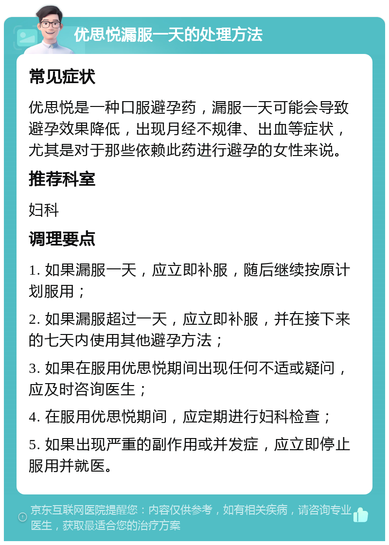 优思悦漏服一天的处理方法 常见症状 优思悦是一种口服避孕药，漏服一天可能会导致避孕效果降低，出现月经不规律、出血等症状，尤其是对于那些依赖此药进行避孕的女性来说。 推荐科室 妇科 调理要点 1. 如果漏服一天，应立即补服，随后继续按原计划服用； 2. 如果漏服超过一天，应立即补服，并在接下来的七天内使用其他避孕方法； 3. 如果在服用优思悦期间出现任何不适或疑问，应及时咨询医生； 4. 在服用优思悦期间，应定期进行妇科检查； 5. 如果出现严重的副作用或并发症，应立即停止服用并就医。