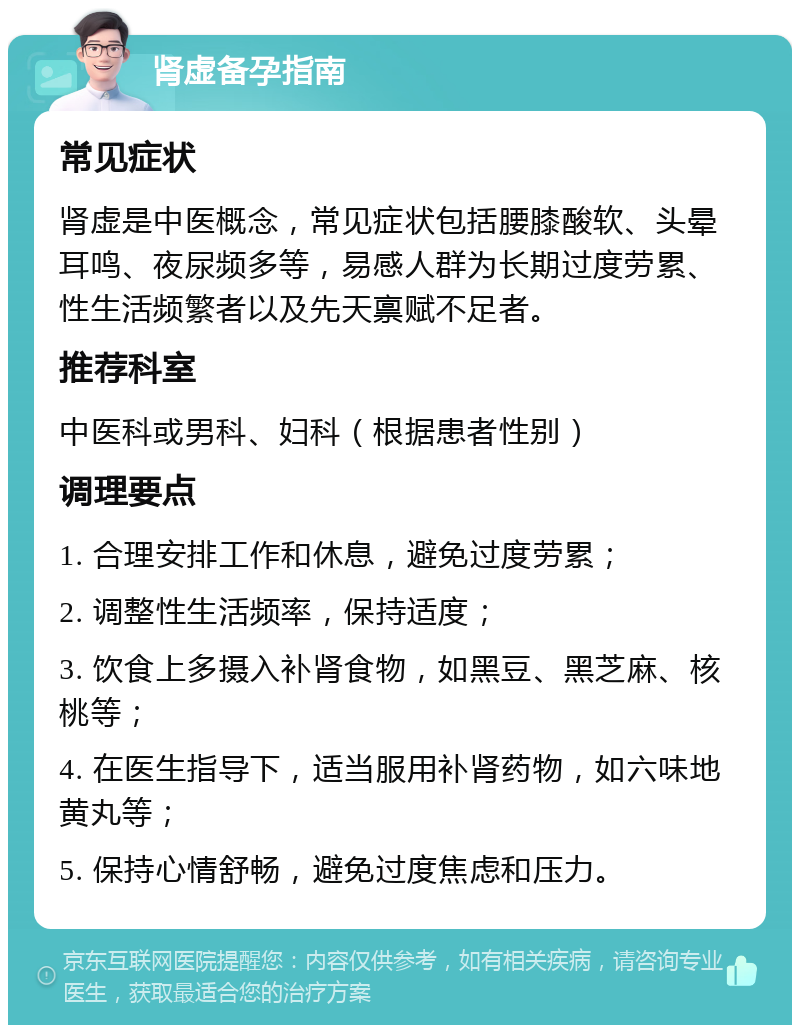 肾虚备孕指南 常见症状 肾虚是中医概念，常见症状包括腰膝酸软、头晕耳鸣、夜尿频多等，易感人群为长期过度劳累、性生活频繁者以及先天禀赋不足者。 推荐科室 中医科或男科、妇科（根据患者性别） 调理要点 1. 合理安排工作和休息，避免过度劳累； 2. 调整性生活频率，保持适度； 3. 饮食上多摄入补肾食物，如黑豆、黑芝麻、核桃等； 4. 在医生指导下，适当服用补肾药物，如六味地黄丸等； 5. 保持心情舒畅，避免过度焦虑和压力。