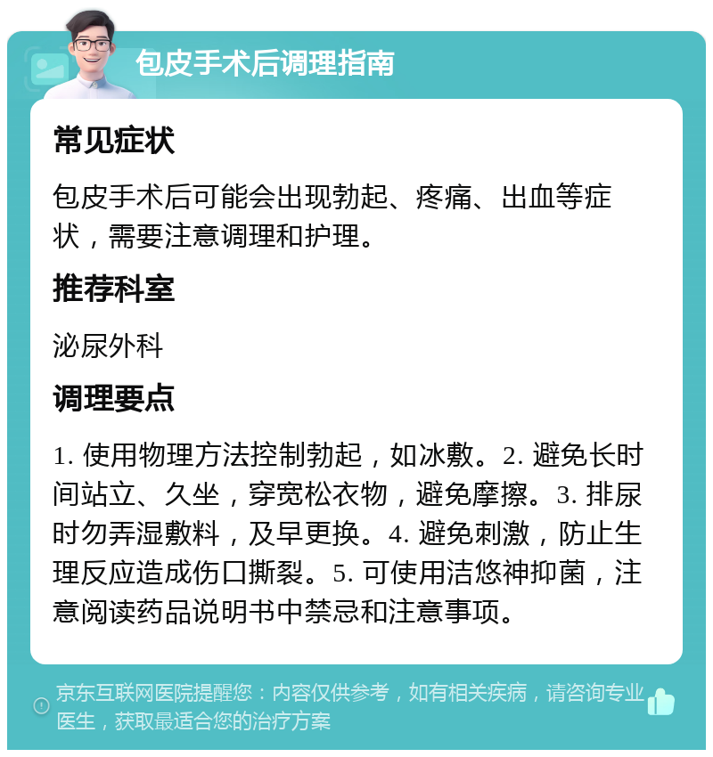 包皮手术后调理指南 常见症状 包皮手术后可能会出现勃起、疼痛、出血等症状，需要注意调理和护理。 推荐科室 泌尿外科 调理要点 1. 使用物理方法控制勃起，如冰敷。2. 避免长时间站立、久坐，穿宽松衣物，避免摩擦。3. 排尿时勿弄湿敷料，及早更换。4. 避免刺激，防止生理反应造成伤口撕裂。5. 可使用洁悠神抑菌，注意阅读药品说明书中禁忌和注意事项。