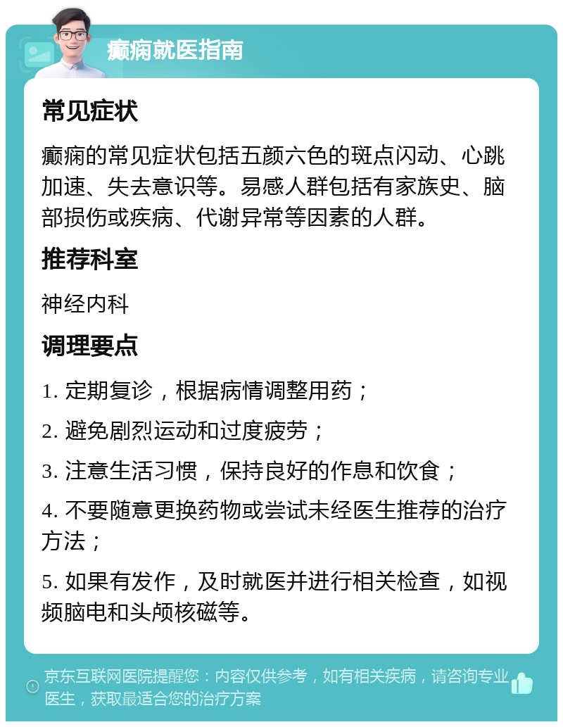 癫痫就医指南 常见症状 癫痫的常见症状包括五颜六色的斑点闪动、心跳加速、失去意识等。易感人群包括有家族史、脑部损伤或疾病、代谢异常等因素的人群。 推荐科室 神经内科 调理要点 1. 定期复诊，根据病情调整用药； 2. 避免剧烈运动和过度疲劳； 3. 注意生活习惯，保持良好的作息和饮食； 4. 不要随意更换药物或尝试未经医生推荐的治疗方法； 5. 如果有发作，及时就医并进行相关检查，如视频脑电和头颅核磁等。