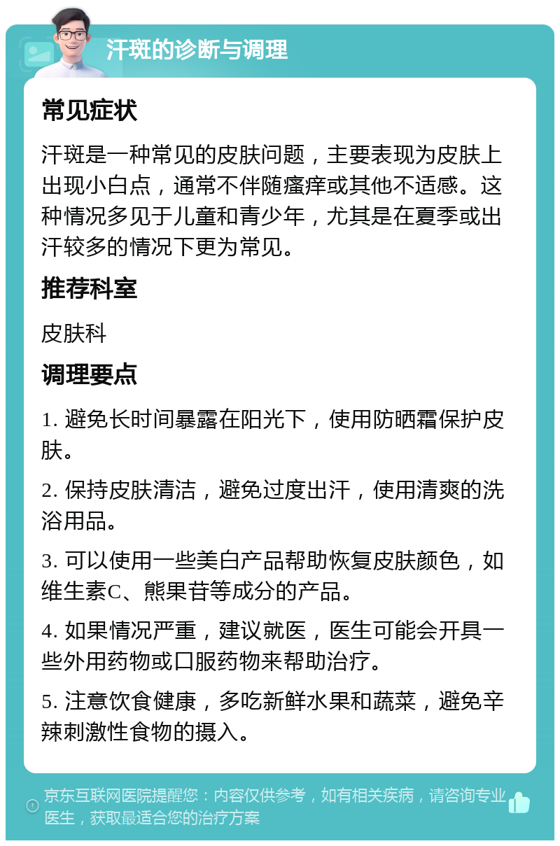 汗斑的诊断与调理 常见症状 汗斑是一种常见的皮肤问题，主要表现为皮肤上出现小白点，通常不伴随瘙痒或其他不适感。这种情况多见于儿童和青少年，尤其是在夏季或出汗较多的情况下更为常见。 推荐科室 皮肤科 调理要点 1. 避免长时间暴露在阳光下，使用防晒霜保护皮肤。 2. 保持皮肤清洁，避免过度出汗，使用清爽的洗浴用品。 3. 可以使用一些美白产品帮助恢复皮肤颜色，如维生素C、熊果苷等成分的产品。 4. 如果情况严重，建议就医，医生可能会开具一些外用药物或口服药物来帮助治疗。 5. 注意饮食健康，多吃新鲜水果和蔬菜，避免辛辣刺激性食物的摄入。