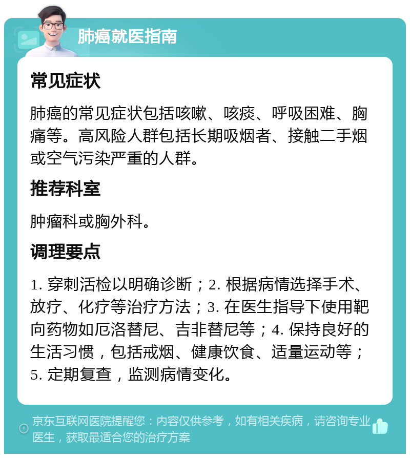 肺癌就医指南 常见症状 肺癌的常见症状包括咳嗽、咳痰、呼吸困难、胸痛等。高风险人群包括长期吸烟者、接触二手烟或空气污染严重的人群。 推荐科室 肿瘤科或胸外科。 调理要点 1. 穿刺活检以明确诊断；2. 根据病情选择手术、放疗、化疗等治疗方法；3. 在医生指导下使用靶向药物如厄洛替尼、吉非替尼等；4. 保持良好的生活习惯，包括戒烟、健康饮食、适量运动等；5. 定期复查，监测病情变化。