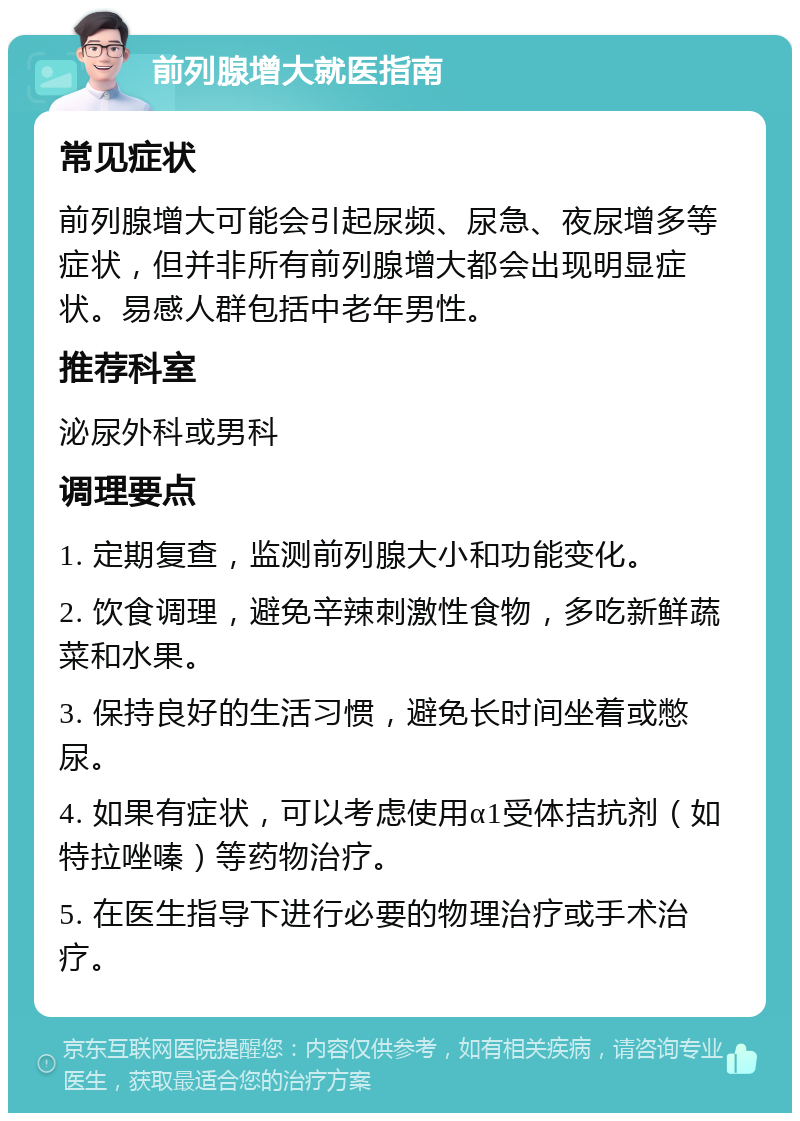 前列腺增大就医指南 常见症状 前列腺增大可能会引起尿频、尿急、夜尿增多等症状，但并非所有前列腺增大都会出现明显症状。易感人群包括中老年男性。 推荐科室 泌尿外科或男科 调理要点 1. 定期复查，监测前列腺大小和功能变化。 2. 饮食调理，避免辛辣刺激性食物，多吃新鲜蔬菜和水果。 3. 保持良好的生活习惯，避免长时间坐着或憋尿。 4. 如果有症状，可以考虑使用α1受体拮抗剂（如特拉唑嗪）等药物治疗。 5. 在医生指导下进行必要的物理治疗或手术治疗。