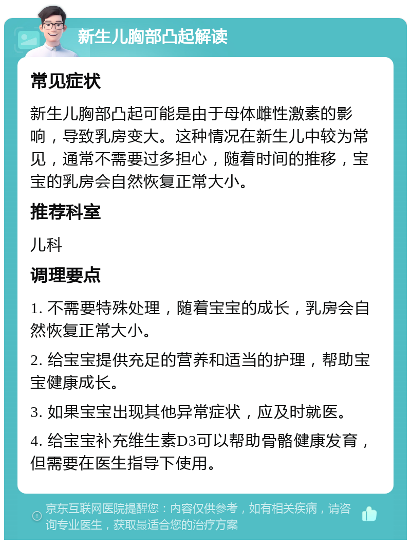 新生儿胸部凸起解读 常见症状 新生儿胸部凸起可能是由于母体雌性激素的影响，导致乳房变大。这种情况在新生儿中较为常见，通常不需要过多担心，随着时间的推移，宝宝的乳房会自然恢复正常大小。 推荐科室 儿科 调理要点 1. 不需要特殊处理，随着宝宝的成长，乳房会自然恢复正常大小。 2. 给宝宝提供充足的营养和适当的护理，帮助宝宝健康成长。 3. 如果宝宝出现其他异常症状，应及时就医。 4. 给宝宝补充维生素D3可以帮助骨骼健康发育，但需要在医生指导下使用。