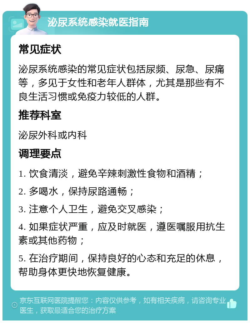 泌尿系统感染就医指南 常见症状 泌尿系统感染的常见症状包括尿频、尿急、尿痛等，多见于女性和老年人群体，尤其是那些有不良生活习惯或免疫力较低的人群。 推荐科室 泌尿外科或内科 调理要点 1. 饮食清淡，避免辛辣刺激性食物和酒精； 2. 多喝水，保持尿路通畅； 3. 注意个人卫生，避免交叉感染； 4. 如果症状严重，应及时就医，遵医嘱服用抗生素或其他药物； 5. 在治疗期间，保持良好的心态和充足的休息，帮助身体更快地恢复健康。