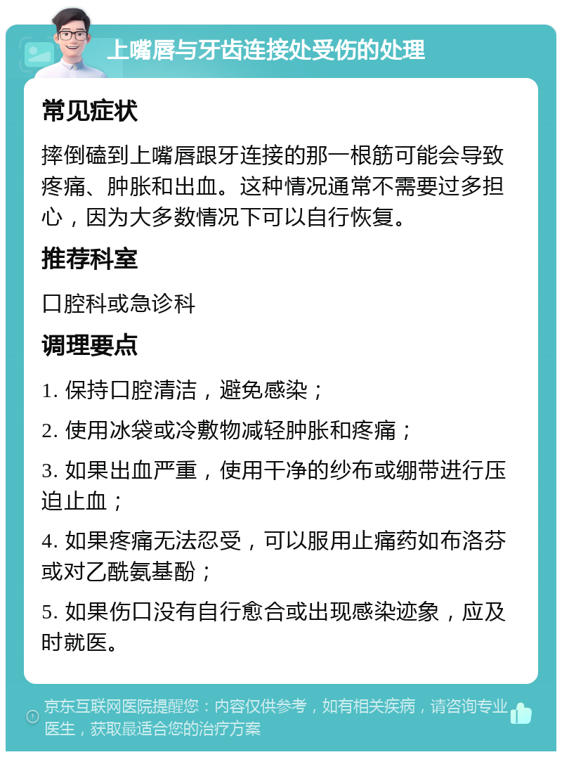 上嘴唇与牙齿连接处受伤的处理 常见症状 摔倒磕到上嘴唇跟牙连接的那一根筋可能会导致疼痛、肿胀和出血。这种情况通常不需要过多担心，因为大多数情况下可以自行恢复。 推荐科室 口腔科或急诊科 调理要点 1. 保持口腔清洁，避免感染； 2. 使用冰袋或冷敷物减轻肿胀和疼痛； 3. 如果出血严重，使用干净的纱布或绷带进行压迫止血； 4. 如果疼痛无法忍受，可以服用止痛药如布洛芬或对乙酰氨基酚； 5. 如果伤口没有自行愈合或出现感染迹象，应及时就医。