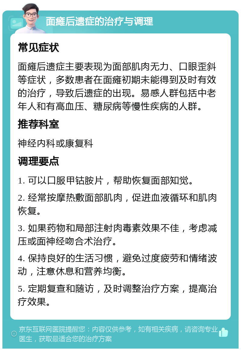 面瘫后遗症的治疗与调理 常见症状 面瘫后遗症主要表现为面部肌肉无力、口眼歪斜等症状，多数患者在面瘫初期未能得到及时有效的治疗，导致后遗症的出现。易感人群包括中老年人和有高血压、糖尿病等慢性疾病的人群。 推荐科室 神经内科或康复科 调理要点 1. 可以口服甲钴胺片，帮助恢复面部知觉。 2. 经常按摩热敷面部肌肉，促进血液循环和肌肉恢复。 3. 如果药物和局部注射肉毒素效果不佳，考虑减压或面神经吻合术治疗。 4. 保持良好的生活习惯，避免过度疲劳和情绪波动，注意休息和营养均衡。 5. 定期复查和随访，及时调整治疗方案，提高治疗效果。