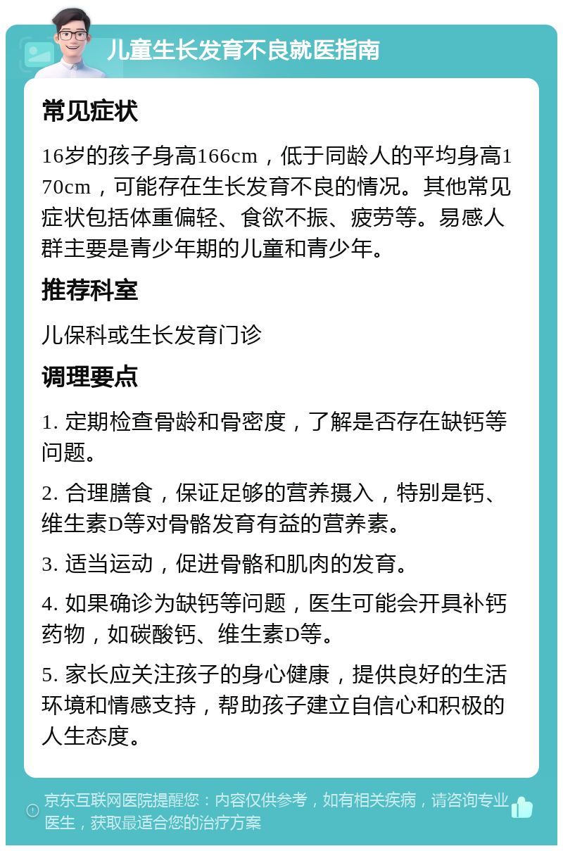 儿童生长发育不良就医指南 常见症状 16岁的孩子身高166cm，低于同龄人的平均身高170cm，可能存在生长发育不良的情况。其他常见症状包括体重偏轻、食欲不振、疲劳等。易感人群主要是青少年期的儿童和青少年。 推荐科室 儿保科或生长发育门诊 调理要点 1. 定期检查骨龄和骨密度，了解是否存在缺钙等问题。 2. 合理膳食，保证足够的营养摄入，特别是钙、维生素D等对骨骼发育有益的营养素。 3. 适当运动，促进骨骼和肌肉的发育。 4. 如果确诊为缺钙等问题，医生可能会开具补钙药物，如碳酸钙、维生素D等。 5. 家长应关注孩子的身心健康，提供良好的生活环境和情感支持，帮助孩子建立自信心和积极的人生态度。