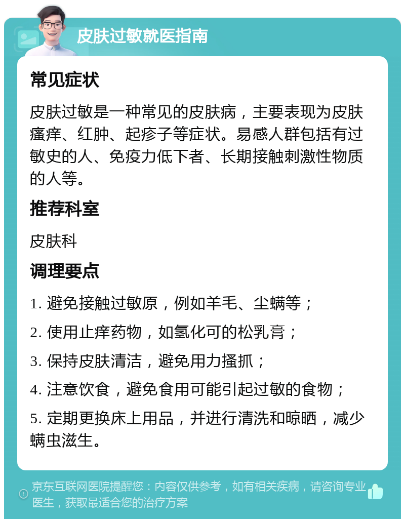 皮肤过敏就医指南 常见症状 皮肤过敏是一种常见的皮肤病，主要表现为皮肤瘙痒、红肿、起疹子等症状。易感人群包括有过敏史的人、免疫力低下者、长期接触刺激性物质的人等。 推荐科室 皮肤科 调理要点 1. 避免接触过敏原，例如羊毛、尘螨等； 2. 使用止痒药物，如氢化可的松乳膏； 3. 保持皮肤清洁，避免用力搔抓； 4. 注意饮食，避免食用可能引起过敏的食物； 5. 定期更换床上用品，并进行清洗和晾晒，减少螨虫滋生。