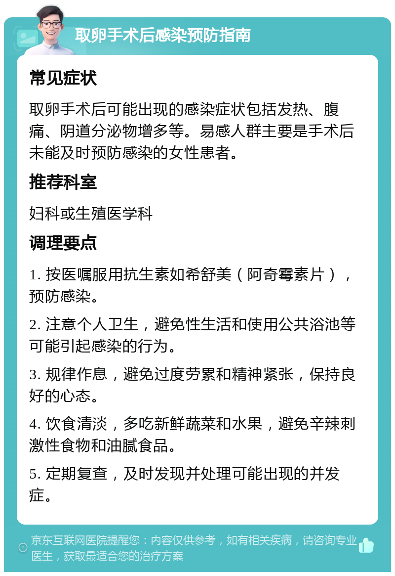 取卵手术后感染预防指南 常见症状 取卵手术后可能出现的感染症状包括发热、腹痛、阴道分泌物增多等。易感人群主要是手术后未能及时预防感染的女性患者。 推荐科室 妇科或生殖医学科 调理要点 1. 按医嘱服用抗生素如希舒美（阿奇霉素片），预防感染。 2. 注意个人卫生，避免性生活和使用公共浴池等可能引起感染的行为。 3. 规律作息，避免过度劳累和精神紧张，保持良好的心态。 4. 饮食清淡，多吃新鲜蔬菜和水果，避免辛辣刺激性食物和油腻食品。 5. 定期复查，及时发现并处理可能出现的并发症。