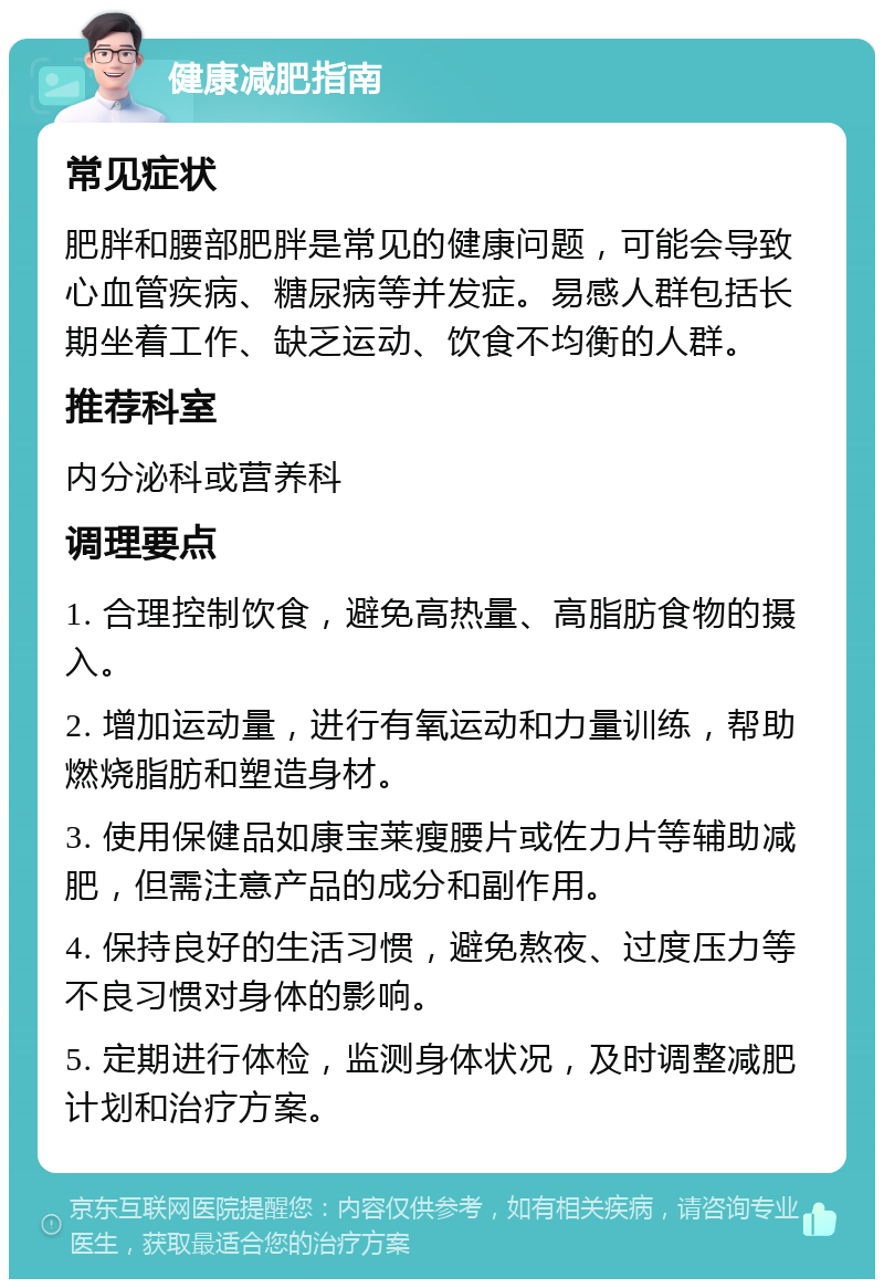 健康减肥指南 常见症状 肥胖和腰部肥胖是常见的健康问题，可能会导致心血管疾病、糖尿病等并发症。易感人群包括长期坐着工作、缺乏运动、饮食不均衡的人群。 推荐科室 内分泌科或营养科 调理要点 1. 合理控制饮食，避免高热量、高脂肪食物的摄入。 2. 增加运动量，进行有氧运动和力量训练，帮助燃烧脂肪和塑造身材。 3. 使用保健品如康宝莱瘦腰片或佐力片等辅助减肥，但需注意产品的成分和副作用。 4. 保持良好的生活习惯，避免熬夜、过度压力等不良习惯对身体的影响。 5. 定期进行体检，监测身体状况，及时调整减肥计划和治疗方案。