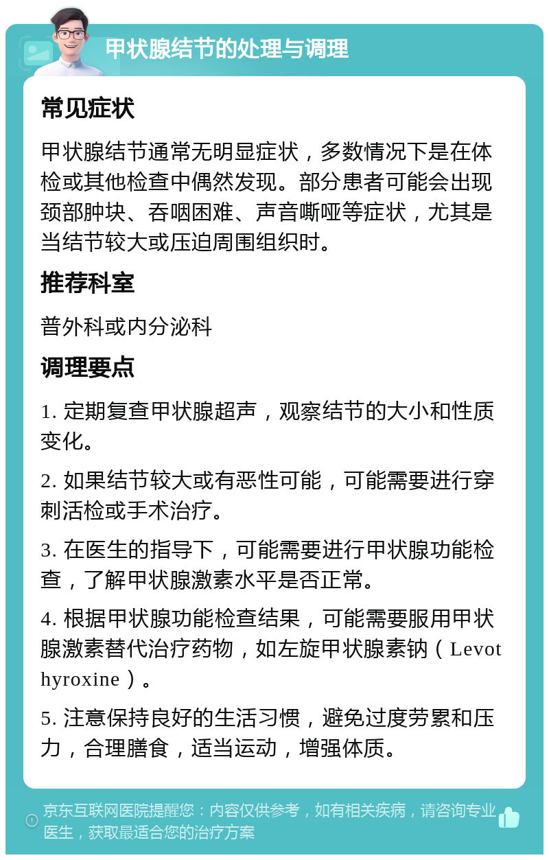 甲状腺结节的处理与调理 常见症状 甲状腺结节通常无明显症状，多数情况下是在体检或其他检查中偶然发现。部分患者可能会出现颈部肿块、吞咽困难、声音嘶哑等症状，尤其是当结节较大或压迫周围组织时。 推荐科室 普外科或内分泌科 调理要点 1. 定期复查甲状腺超声，观察结节的大小和性质变化。 2. 如果结节较大或有恶性可能，可能需要进行穿刺活检或手术治疗。 3. 在医生的指导下，可能需要进行甲状腺功能检查，了解甲状腺激素水平是否正常。 4. 根据甲状腺功能检查结果，可能需要服用甲状腺激素替代治疗药物，如左旋甲状腺素钠（Levothyroxine）。 5. 注意保持良好的生活习惯，避免过度劳累和压力，合理膳食，适当运动，增强体质。