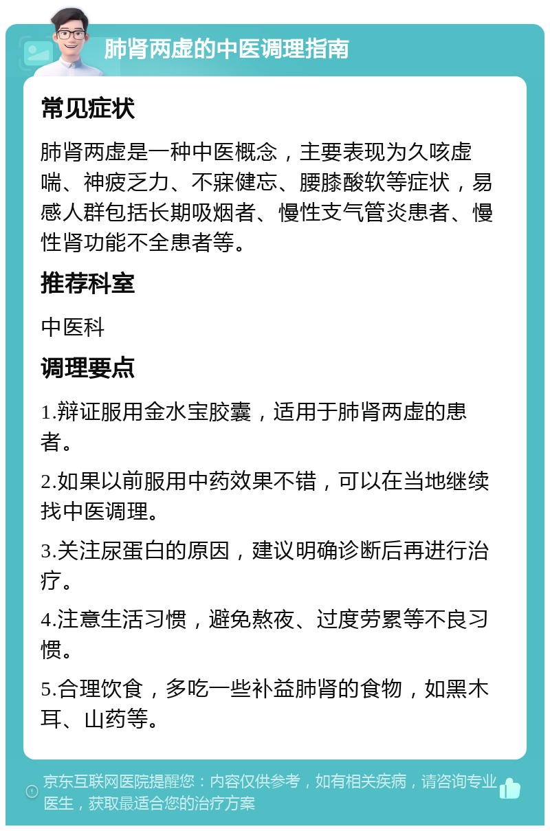 肺肾两虚的中医调理指南 常见症状 肺肾两虚是一种中医概念，主要表现为久咳虚喘、神疲乏力、不寐健忘、腰膝酸软等症状，易感人群包括长期吸烟者、慢性支气管炎患者、慢性肾功能不全患者等。 推荐科室 中医科 调理要点 1.辩证服用金水宝胶囊，适用于肺肾两虚的患者。 2.如果以前服用中药效果不错，可以在当地继续找中医调理。 3.关注尿蛋白的原因，建议明确诊断后再进行治疗。 4.注意生活习惯，避免熬夜、过度劳累等不良习惯。 5.合理饮食，多吃一些补益肺肾的食物，如黑木耳、山药等。