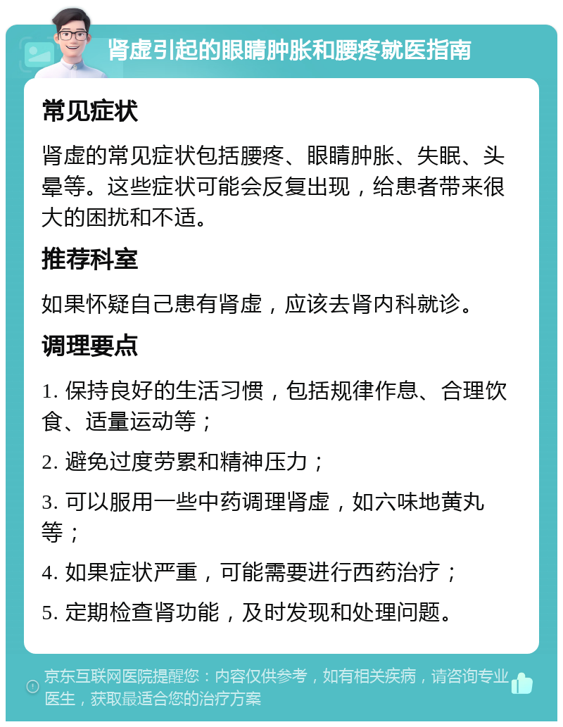 肾虚引起的眼睛肿胀和腰疼就医指南 常见症状 肾虚的常见症状包括腰疼、眼睛肿胀、失眠、头晕等。这些症状可能会反复出现，给患者带来很大的困扰和不适。 推荐科室 如果怀疑自己患有肾虚，应该去肾内科就诊。 调理要点 1. 保持良好的生活习惯，包括规律作息、合理饮食、适量运动等； 2. 避免过度劳累和精神压力； 3. 可以服用一些中药调理肾虚，如六味地黄丸等； 4. 如果症状严重，可能需要进行西药治疗； 5. 定期检查肾功能，及时发现和处理问题。