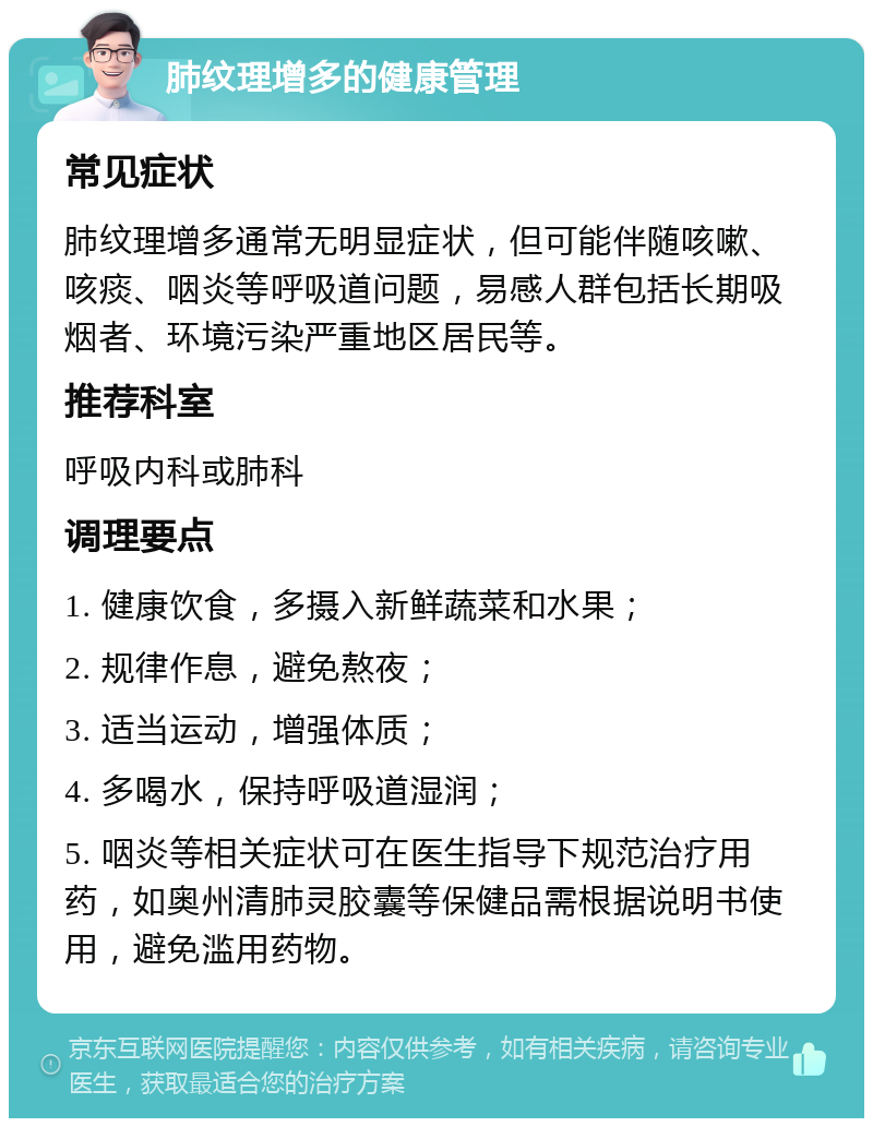 肺纹理增多的健康管理 常见症状 肺纹理增多通常无明显症状，但可能伴随咳嗽、咳痰、咽炎等呼吸道问题，易感人群包括长期吸烟者、环境污染严重地区居民等。 推荐科室 呼吸内科或肺科 调理要点 1. 健康饮食，多摄入新鲜蔬菜和水果； 2. 规律作息，避免熬夜； 3. 适当运动，增强体质； 4. 多喝水，保持呼吸道湿润； 5. 咽炎等相关症状可在医生指导下规范治疗用药，如奥州清肺灵胶囊等保健品需根据说明书使用，避免滥用药物。