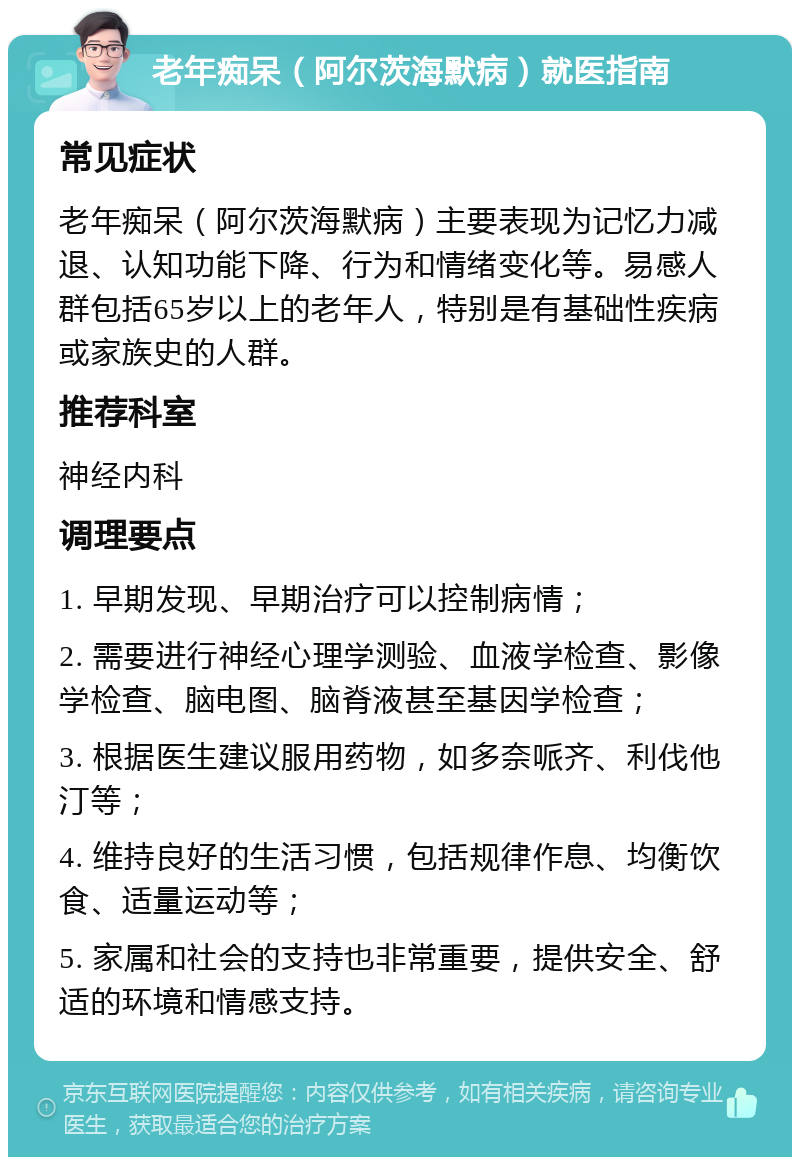 老年痴呆（阿尔茨海默病）就医指南 常见症状 老年痴呆（阿尔茨海默病）主要表现为记忆力减退、认知功能下降、行为和情绪变化等。易感人群包括65岁以上的老年人，特别是有基础性疾病或家族史的人群。 推荐科室 神经内科 调理要点 1. 早期发现、早期治疗可以控制病情； 2. 需要进行神经心理学测验、血液学检查、影像学检查、脑电图、脑脊液甚至基因学检查； 3. 根据医生建议服用药物，如多奈哌齐、利伐他汀等； 4. 维持良好的生活习惯，包括规律作息、均衡饮食、适量运动等； 5. 家属和社会的支持也非常重要，提供安全、舒适的环境和情感支持。