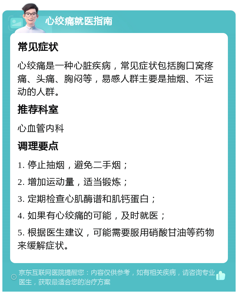 心绞痛就医指南 常见症状 心绞痛是一种心脏疾病，常见症状包括胸口窝疼痛、头痛、胸闷等，易感人群主要是抽烟、不运动的人群。 推荐科室 心血管内科 调理要点 1. 停止抽烟，避免二手烟； 2. 增加运动量，适当锻炼； 3. 定期检查心肌酶谱和肌钙蛋白； 4. 如果有心绞痛的可能，及时就医； 5. 根据医生建议，可能需要服用硝酸甘油等药物来缓解症状。