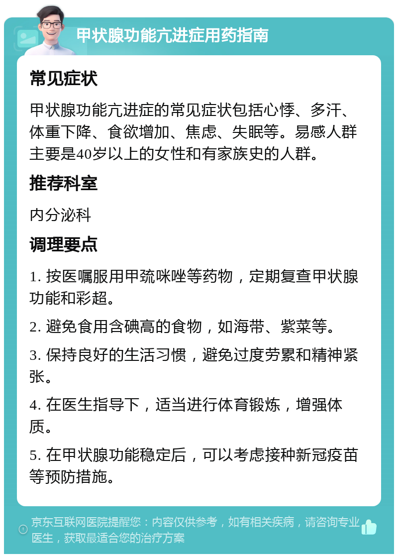 甲状腺功能亢进症用药指南 常见症状 甲状腺功能亢进症的常见症状包括心悸、多汗、体重下降、食欲增加、焦虑、失眠等。易感人群主要是40岁以上的女性和有家族史的人群。 推荐科室 内分泌科 调理要点 1. 按医嘱服用甲巯咪唑等药物，定期复查甲状腺功能和彩超。 2. 避免食用含碘高的食物，如海带、紫菜等。 3. 保持良好的生活习惯，避免过度劳累和精神紧张。 4. 在医生指导下，适当进行体育锻炼，增强体质。 5. 在甲状腺功能稳定后，可以考虑接种新冠疫苗等预防措施。