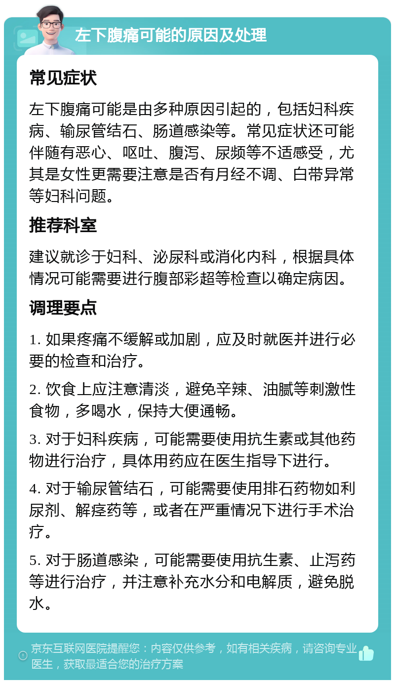 左下腹痛可能的原因及处理 常见症状 左下腹痛可能是由多种原因引起的，包括妇科疾病、输尿管结石、肠道感染等。常见症状还可能伴随有恶心、呕吐、腹泻、尿频等不适感受，尤其是女性更需要注意是否有月经不调、白带异常等妇科问题。 推荐科室 建议就诊于妇科、泌尿科或消化内科，根据具体情况可能需要进行腹部彩超等检查以确定病因。 调理要点 1. 如果疼痛不缓解或加剧，应及时就医并进行必要的检查和治疗。 2. 饮食上应注意清淡，避免辛辣、油腻等刺激性食物，多喝水，保持大便通畅。 3. 对于妇科疾病，可能需要使用抗生素或其他药物进行治疗，具体用药应在医生指导下进行。 4. 对于输尿管结石，可能需要使用排石药物如利尿剂、解痉药等，或者在严重情况下进行手术治疗。 5. 对于肠道感染，可能需要使用抗生素、止泻药等进行治疗，并注意补充水分和电解质，避免脱水。