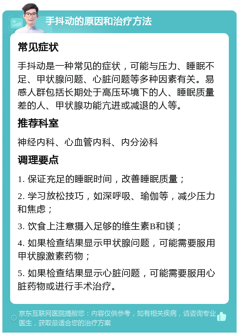 手抖动的原因和治疗方法 常见症状 手抖动是一种常见的症状，可能与压力、睡眠不足、甲状腺问题、心脏问题等多种因素有关。易感人群包括长期处于高压环境下的人、睡眠质量差的人、甲状腺功能亢进或减退的人等。 推荐科室 神经内科、心血管内科、内分泌科 调理要点 1. 保证充足的睡眠时间，改善睡眠质量； 2. 学习放松技巧，如深呼吸、瑜伽等，减少压力和焦虑； 3. 饮食上注意摄入足够的维生素B和镁； 4. 如果检查结果显示甲状腺问题，可能需要服用甲状腺激素药物； 5. 如果检查结果显示心脏问题，可能需要服用心脏药物或进行手术治疗。