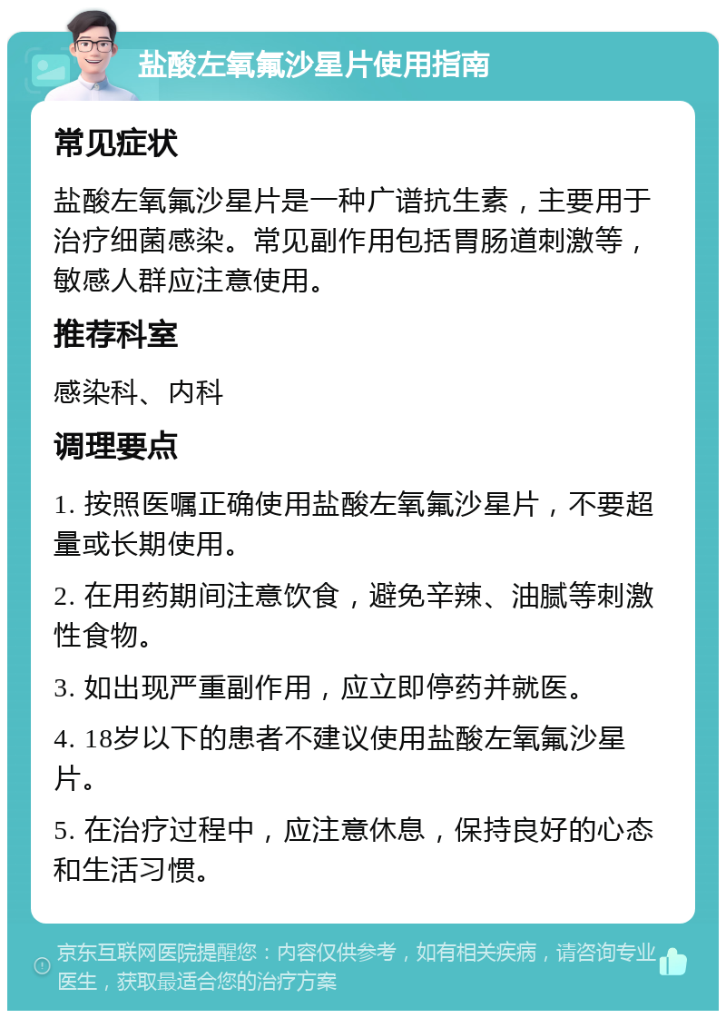 盐酸左氧氟沙星片使用指南 常见症状 盐酸左氧氟沙星片是一种广谱抗生素，主要用于治疗细菌感染。常见副作用包括胃肠道刺激等，敏感人群应注意使用。 推荐科室 感染科、内科 调理要点 1. 按照医嘱正确使用盐酸左氧氟沙星片，不要超量或长期使用。 2. 在用药期间注意饮食，避免辛辣、油腻等刺激性食物。 3. 如出现严重副作用，应立即停药并就医。 4. 18岁以下的患者不建议使用盐酸左氧氟沙星片。 5. 在治疗过程中，应注意休息，保持良好的心态和生活习惯。