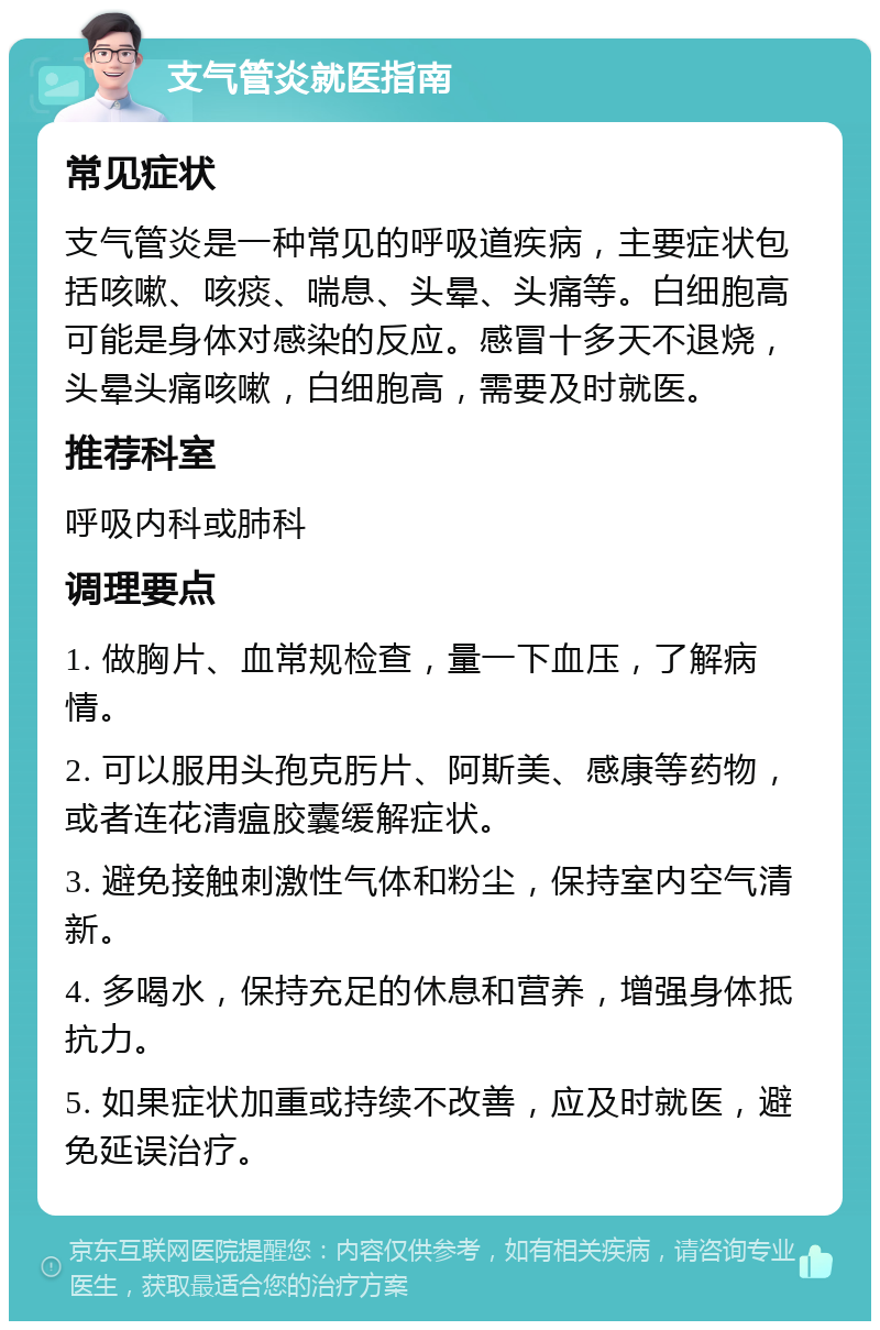 支气管炎就医指南 常见症状 支气管炎是一种常见的呼吸道疾病，主要症状包括咳嗽、咳痰、喘息、头晕、头痛等。白细胞高可能是身体对感染的反应。感冒十多天不退烧，头晕头痛咳嗽，白细胞高，需要及时就医。 推荐科室 呼吸内科或肺科 调理要点 1. 做胸片、血常规检查，量一下血压，了解病情。 2. 可以服用头孢克肟片、阿斯美、感康等药物，或者连花清瘟胶囊缓解症状。 3. 避免接触刺激性气体和粉尘，保持室内空气清新。 4. 多喝水，保持充足的休息和营养，增强身体抵抗力。 5. 如果症状加重或持续不改善，应及时就医，避免延误治疗。