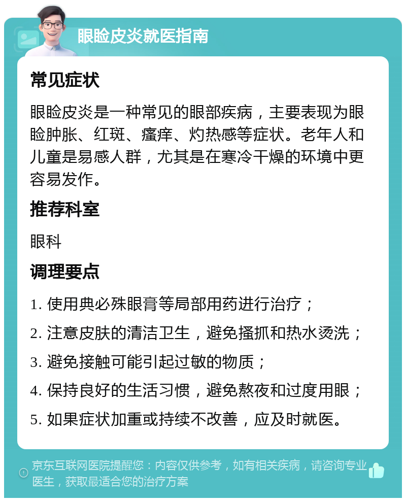 眼睑皮炎就医指南 常见症状 眼睑皮炎是一种常见的眼部疾病，主要表现为眼睑肿胀、红斑、瘙痒、灼热感等症状。老年人和儿童是易感人群，尤其是在寒冷干燥的环境中更容易发作。 推荐科室 眼科 调理要点 1. 使用典必殊眼膏等局部用药进行治疗； 2. 注意皮肤的清洁卫生，避免搔抓和热水烫洗； 3. 避免接触可能引起过敏的物质； 4. 保持良好的生活习惯，避免熬夜和过度用眼； 5. 如果症状加重或持续不改善，应及时就医。