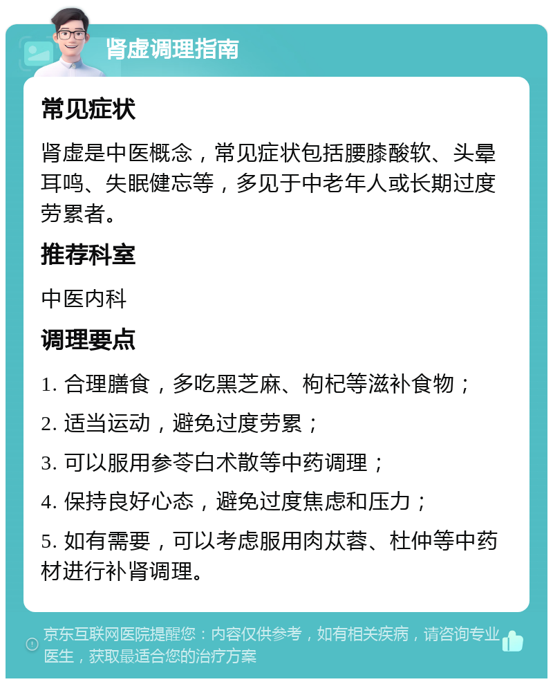 肾虚调理指南 常见症状 肾虚是中医概念，常见症状包括腰膝酸软、头晕耳鸣、失眠健忘等，多见于中老年人或长期过度劳累者。 推荐科室 中医内科 调理要点 1. 合理膳食，多吃黑芝麻、枸杞等滋补食物； 2. 适当运动，避免过度劳累； 3. 可以服用参苓白术散等中药调理； 4. 保持良好心态，避免过度焦虑和压力； 5. 如有需要，可以考虑服用肉苁蓉、杜仲等中药材进行补肾调理。