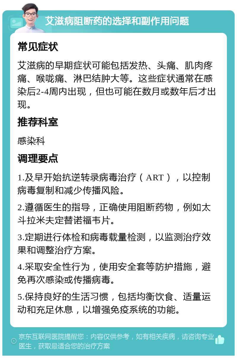 艾滋病阻断药的选择和副作用问题 常见症状 艾滋病的早期症状可能包括发热、头痛、肌肉疼痛、喉咙痛、淋巴结肿大等。这些症状通常在感染后2-4周内出现，但也可能在数月或数年后才出现。 推荐科室 感染科 调理要点 1.及早开始抗逆转录病毒治疗（ART），以控制病毒复制和减少传播风险。 2.遵循医生的指导，正确使用阻断药物，例如太斗拉米夫定替诺福韦片。 3.定期进行体检和病毒载量检测，以监测治疗效果和调整治疗方案。 4.采取安全性行为，使用安全套等防护措施，避免再次感染或传播病毒。 5.保持良好的生活习惯，包括均衡饮食、适量运动和充足休息，以增强免疫系统的功能。