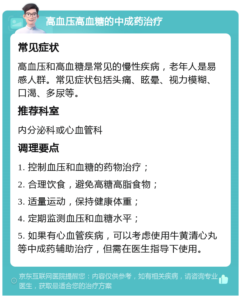 高血压高血糖的中成药治疗 常见症状 高血压和高血糖是常见的慢性疾病，老年人是易感人群。常见症状包括头痛、眩晕、视力模糊、口渴、多尿等。 推荐科室 内分泌科或心血管科 调理要点 1. 控制血压和血糖的药物治疗； 2. 合理饮食，避免高糖高脂食物； 3. 适量运动，保持健康体重； 4. 定期监测血压和血糖水平； 5. 如果有心血管疾病，可以考虑使用牛黄清心丸等中成药辅助治疗，但需在医生指导下使用。