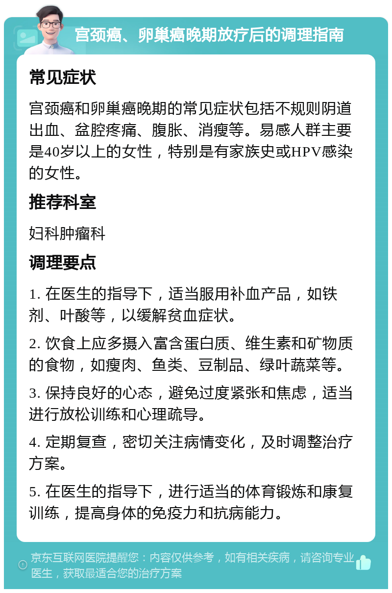 宫颈癌、卵巢癌晚期放疗后的调理指南 常见症状 宫颈癌和卵巢癌晚期的常见症状包括不规则阴道出血、盆腔疼痛、腹胀、消瘦等。易感人群主要是40岁以上的女性，特别是有家族史或HPV感染的女性。 推荐科室 妇科肿瘤科 调理要点 1. 在医生的指导下，适当服用补血产品，如铁剂、叶酸等，以缓解贫血症状。 2. 饮食上应多摄入富含蛋白质、维生素和矿物质的食物，如瘦肉、鱼类、豆制品、绿叶蔬菜等。 3. 保持良好的心态，避免过度紧张和焦虑，适当进行放松训练和心理疏导。 4. 定期复查，密切关注病情变化，及时调整治疗方案。 5. 在医生的指导下，进行适当的体育锻炼和康复训练，提高身体的免疫力和抗病能力。