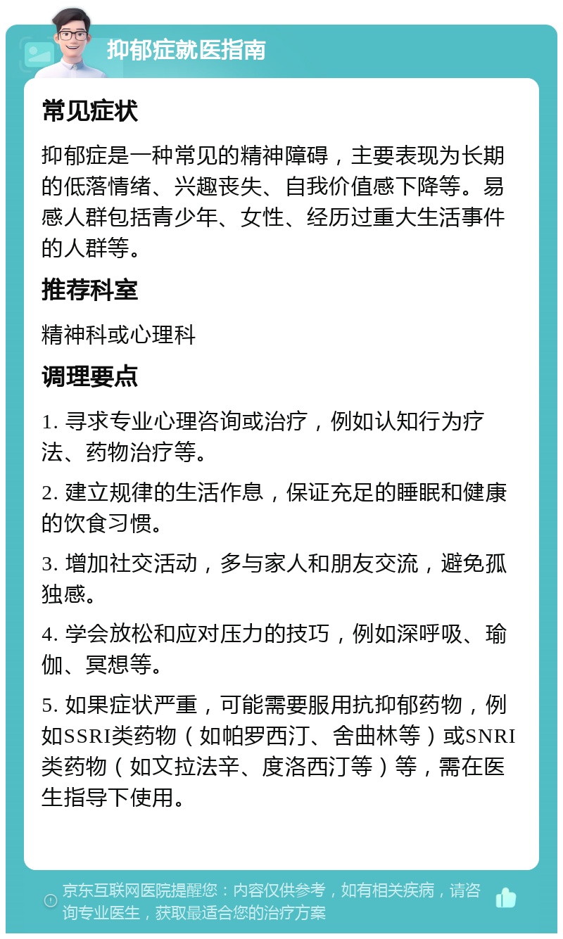 抑郁症就医指南 常见症状 抑郁症是一种常见的精神障碍，主要表现为长期的低落情绪、兴趣丧失、自我价值感下降等。易感人群包括青少年、女性、经历过重大生活事件的人群等。 推荐科室 精神科或心理科 调理要点 1. 寻求专业心理咨询或治疗，例如认知行为疗法、药物治疗等。 2. 建立规律的生活作息，保证充足的睡眠和健康的饮食习惯。 3. 增加社交活动，多与家人和朋友交流，避免孤独感。 4. 学会放松和应对压力的技巧，例如深呼吸、瑜伽、冥想等。 5. 如果症状严重，可能需要服用抗抑郁药物，例如SSRI类药物（如帕罗西汀、舍曲林等）或SNRI类药物（如文拉法辛、度洛西汀等）等，需在医生指导下使用。