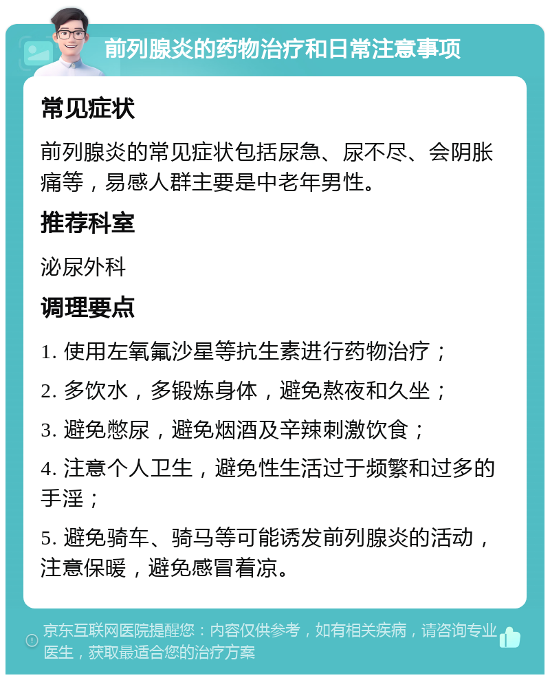 前列腺炎的药物治疗和日常注意事项 常见症状 前列腺炎的常见症状包括尿急、尿不尽、会阴胀痛等，易感人群主要是中老年男性。 推荐科室 泌尿外科 调理要点 1. 使用左氧氟沙星等抗生素进行药物治疗； 2. 多饮水，多锻炼身体，避免熬夜和久坐； 3. 避免憋尿，避免烟酒及辛辣刺激饮食； 4. 注意个人卫生，避免性生活过于频繁和过多的手淫； 5. 避免骑车、骑马等可能诱发前列腺炎的活动，注意保暖，避免感冒着凉。