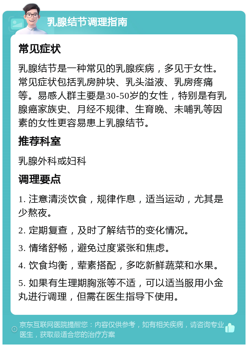 乳腺结节调理指南 常见症状 乳腺结节是一种常见的乳腺疾病，多见于女性。常见症状包括乳房肿块、乳头溢液、乳房疼痛等。易感人群主要是30-50岁的女性，特别是有乳腺癌家族史、月经不规律、生育晚、未哺乳等因素的女性更容易患上乳腺结节。 推荐科室 乳腺外科或妇科 调理要点 1. 注意清淡饮食，规律作息，适当运动，尤其是少熬夜。 2. 定期复查，及时了解结节的变化情况。 3. 情绪舒畅，避免过度紧张和焦虑。 4. 饮食均衡，荤素搭配，多吃新鲜蔬菜和水果。 5. 如果有生理期胸涨等不适，可以适当服用小金丸进行调理，但需在医生指导下使用。