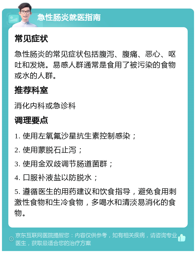 急性肠炎就医指南 常见症状 急性肠炎的常见症状包括腹泻、腹痛、恶心、呕吐和发烧。易感人群通常是食用了被污染的食物或水的人群。 推荐科室 消化内科或急诊科 调理要点 1. 使用左氧氟沙星抗生素控制感染； 2. 使用蒙脱石止泻； 3. 使用金双歧调节肠道菌群； 4. 口服补液盐以防脱水； 5. 遵循医生的用药建议和饮食指导，避免食用刺激性食物和生冷食物，多喝水和清淡易消化的食物。