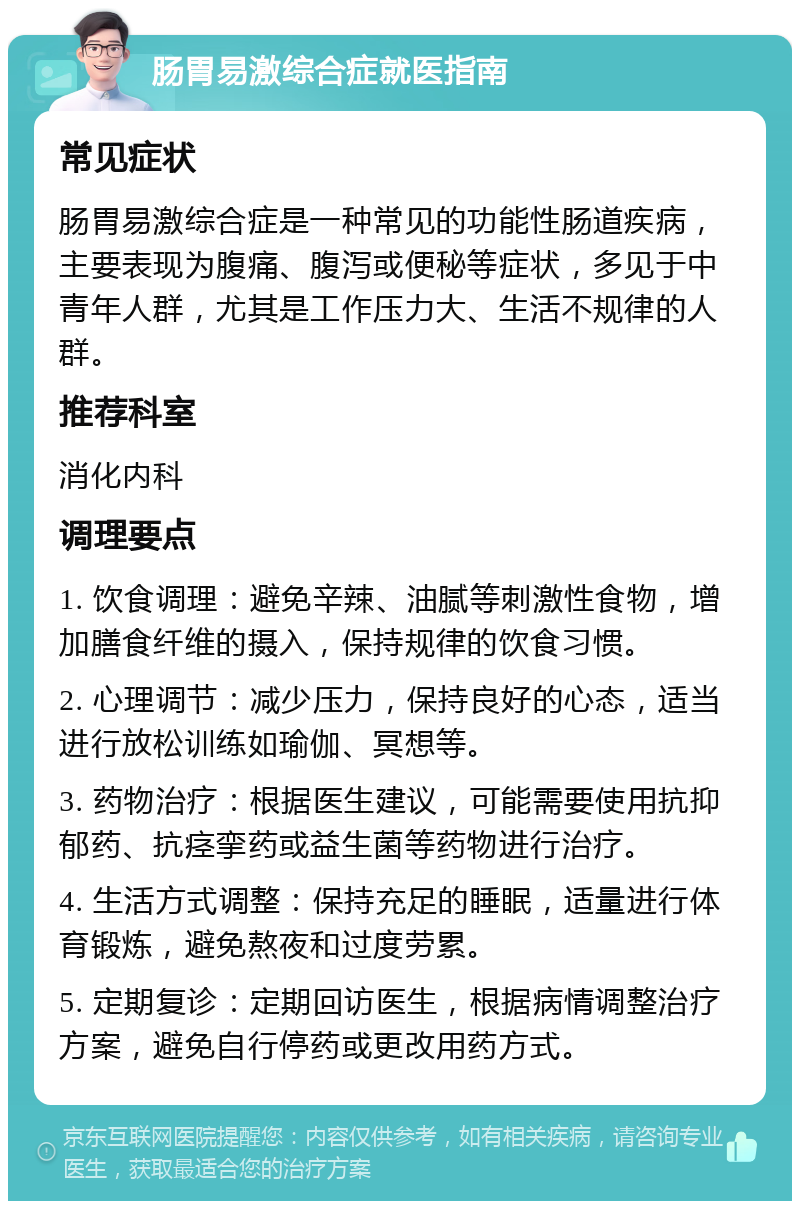 肠胃易激综合症就医指南 常见症状 肠胃易激综合症是一种常见的功能性肠道疾病，主要表现为腹痛、腹泻或便秘等症状，多见于中青年人群，尤其是工作压力大、生活不规律的人群。 推荐科室 消化内科 调理要点 1. 饮食调理：避免辛辣、油腻等刺激性食物，增加膳食纤维的摄入，保持规律的饮食习惯。 2. 心理调节：减少压力，保持良好的心态，适当进行放松训练如瑜伽、冥想等。 3. 药物治疗：根据医生建议，可能需要使用抗抑郁药、抗痉挛药或益生菌等药物进行治疗。 4. 生活方式调整：保持充足的睡眠，适量进行体育锻炼，避免熬夜和过度劳累。 5. 定期复诊：定期回访医生，根据病情调整治疗方案，避免自行停药或更改用药方式。