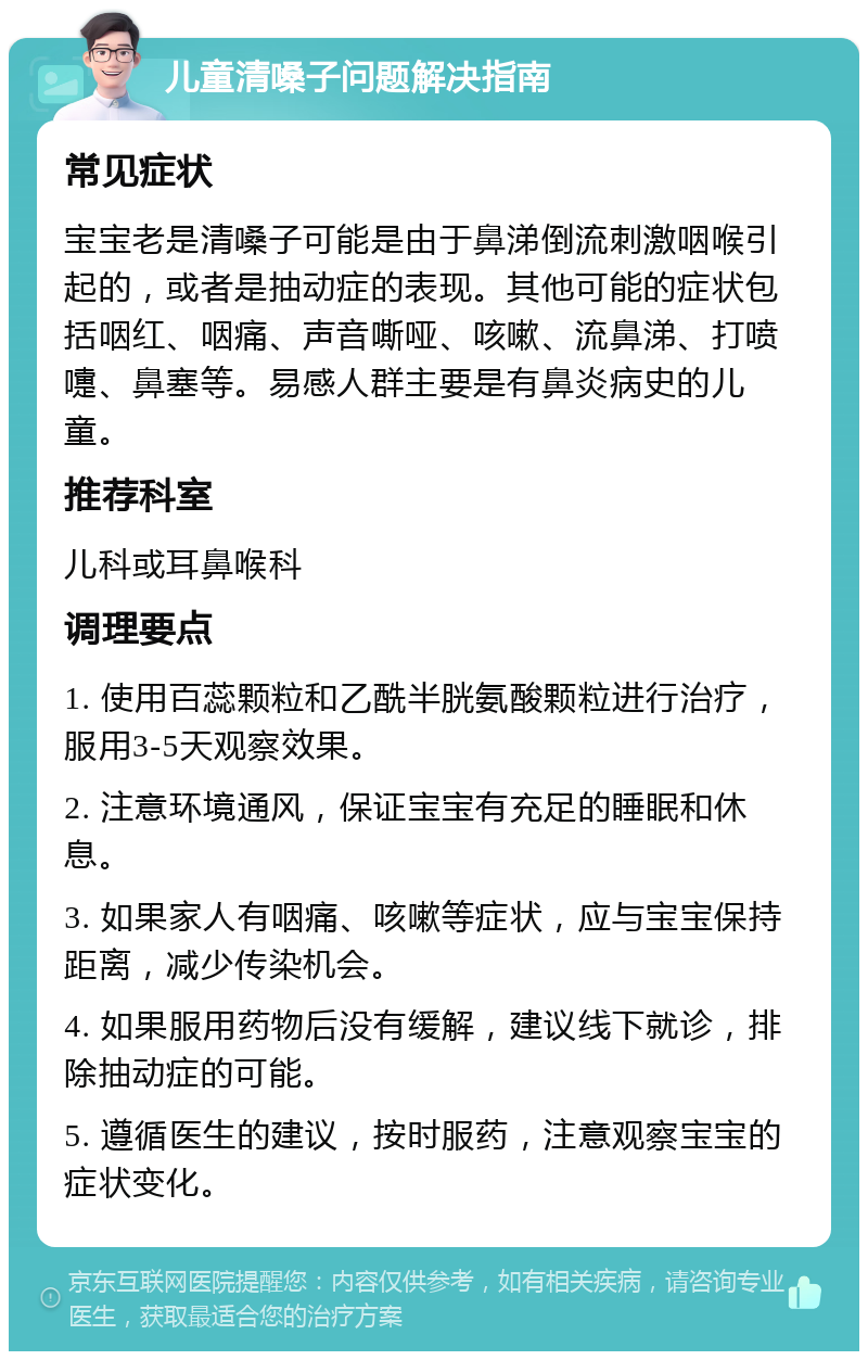 儿童清嗓子问题解决指南 常见症状 宝宝老是清嗓子可能是由于鼻涕倒流刺激咽喉引起的，或者是抽动症的表现。其他可能的症状包括咽红、咽痛、声音嘶哑、咳嗽、流鼻涕、打喷嚏、鼻塞等。易感人群主要是有鼻炎病史的儿童。 推荐科室 儿科或耳鼻喉科 调理要点 1. 使用百蕊颗粒和乙酰半胱氨酸颗粒进行治疗，服用3-5天观察效果。 2. 注意环境通风，保证宝宝有充足的睡眠和休息。 3. 如果家人有咽痛、咳嗽等症状，应与宝宝保持距离，减少传染机会。 4. 如果服用药物后没有缓解，建议线下就诊，排除抽动症的可能。 5. 遵循医生的建议，按时服药，注意观察宝宝的症状变化。