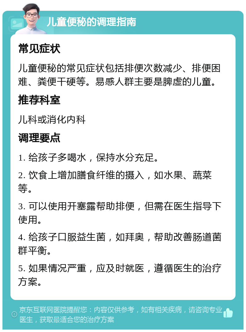 儿童便秘的调理指南 常见症状 儿童便秘的常见症状包括排便次数减少、排便困难、粪便干硬等。易感人群主要是脾虚的儿童。 推荐科室 儿科或消化内科 调理要点 1. 给孩子多喝水，保持水分充足。 2. 饮食上增加膳食纤维的摄入，如水果、蔬菜等。 3. 可以使用开塞露帮助排便，但需在医生指导下使用。 4. 给孩子口服益生菌，如拜奥，帮助改善肠道菌群平衡。 5. 如果情况严重，应及时就医，遵循医生的治疗方案。