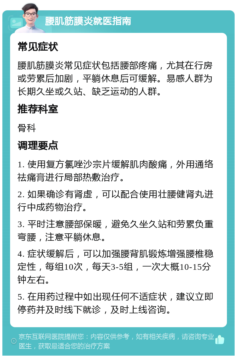 腰肌筋膜炎就医指南 常见症状 腰肌筋膜炎常见症状包括腰部疼痛，尤其在行房或劳累后加剧，平躺休息后可缓解。易感人群为长期久坐或久站、缺乏运动的人群。 推荐科室 骨科 调理要点 1. 使用复方氯唑沙宗片缓解肌肉酸痛，外用通络祛痛膏进行局部热敷治疗。 2. 如果确诊有肾虚，可以配合使用壮腰健肾丸进行中成药物治疗。 3. 平时注意腰部保暖，避免久坐久站和劳累负重弯腰，注意平躺休息。 4. 症状缓解后，可以加强腰背肌锻炼增强腰椎稳定性，每组10次，每天3-5组，一次大概10-15分钟左右。 5. 在用药过程中如出现任何不适症状，建议立即停药并及时线下就诊，及时上线咨询。