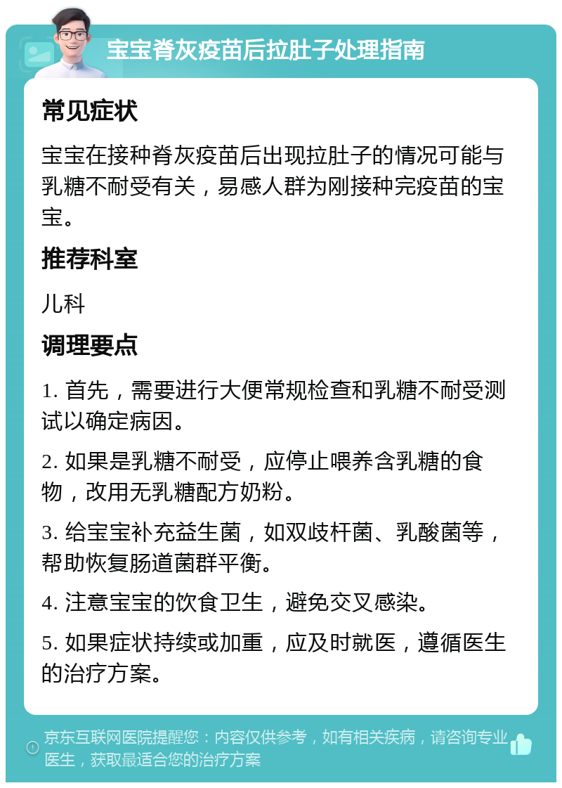 宝宝脊灰疫苗后拉肚子处理指南 常见症状 宝宝在接种脊灰疫苗后出现拉肚子的情况可能与乳糖不耐受有关，易感人群为刚接种完疫苗的宝宝。 推荐科室 儿科 调理要点 1. 首先，需要进行大便常规检查和乳糖不耐受测试以确定病因。 2. 如果是乳糖不耐受，应停止喂养含乳糖的食物，改用无乳糖配方奶粉。 3. 给宝宝补充益生菌，如双歧杆菌、乳酸菌等，帮助恢复肠道菌群平衡。 4. 注意宝宝的饮食卫生，避免交叉感染。 5. 如果症状持续或加重，应及时就医，遵循医生的治疗方案。