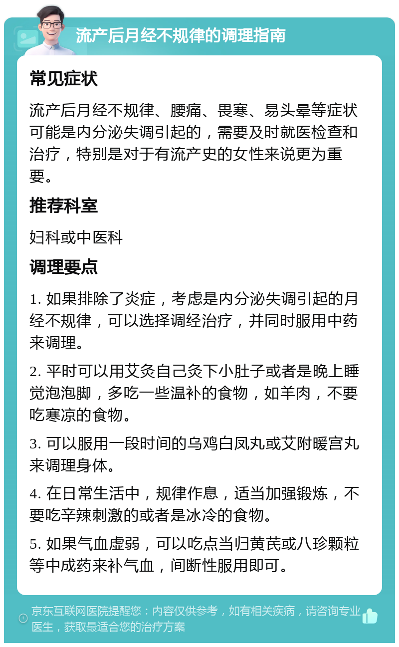 流产后月经不规律的调理指南 常见症状 流产后月经不规律、腰痛、畏寒、易头晕等症状可能是内分泌失调引起的，需要及时就医检查和治疗，特别是对于有流产史的女性来说更为重要。 推荐科室 妇科或中医科 调理要点 1. 如果排除了炎症，考虑是内分泌失调引起的月经不规律，可以选择调经治疗，并同时服用中药来调理。 2. 平时可以用艾灸自己灸下小肚子或者是晚上睡觉泡泡脚，多吃一些温补的食物，如羊肉，不要吃寒凉的食物。 3. 可以服用一段时间的乌鸡白凤丸或艾附暖宫丸来调理身体。 4. 在日常生活中，规律作息，适当加强锻炼，不要吃辛辣刺激的或者是冰冷的食物。 5. 如果气血虚弱，可以吃点当归黄芪或八珍颗粒等中成药来补气血，间断性服用即可。