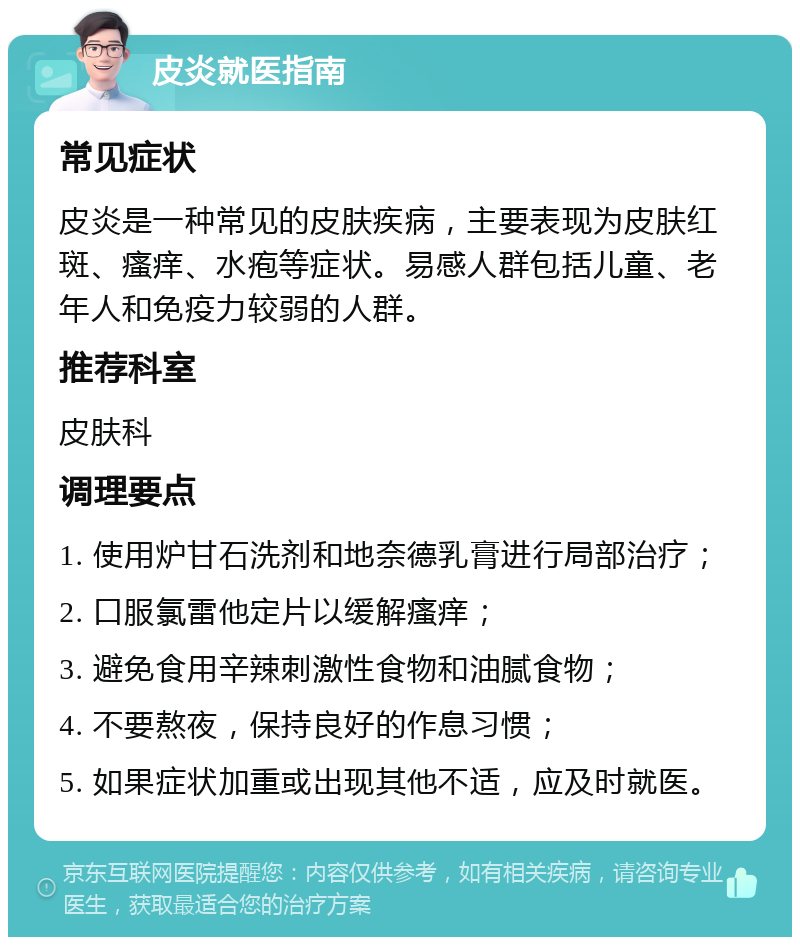 皮炎就医指南 常见症状 皮炎是一种常见的皮肤疾病，主要表现为皮肤红斑、瘙痒、水疱等症状。易感人群包括儿童、老年人和免疫力较弱的人群。 推荐科室 皮肤科 调理要点 1. 使用炉甘石洗剂和地奈德乳膏进行局部治疗； 2. 口服氯雷他定片以缓解瘙痒； 3. 避免食用辛辣刺激性食物和油腻食物； 4. 不要熬夜，保持良好的作息习惯； 5. 如果症状加重或出现其他不适，应及时就医。