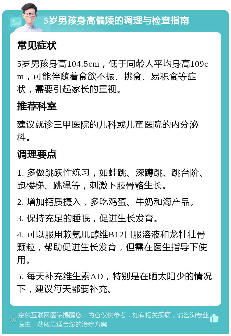 5岁男孩身高偏矮的调理与检查指南 常见症状 5岁男孩身高104.5cm，低于同龄人平均身高109cm，可能伴随着食欲不振、挑食、易积食等症状，需要引起家长的重视。 推荐科室 建议就诊三甲医院的儿科或儿童医院的内分泌科。 调理要点 1. 多做跳跃性练习，如蛙跳、深蹲跳、跳台阶、跑楼梯、跳绳等，刺激下肢骨骼生长。 2. 增加钙质摄入，多吃鸡蛋、牛奶和海产品。 3. 保持充足的睡眠，促进生长发育。 4. 可以服用赖氨肌醇维B12口服溶液和龙牡壮骨颗粒，帮助促进生长发育，但需在医生指导下使用。 5. 每天补充维生素AD，特别是在晒太阳少的情况下，建议每天都要补充。