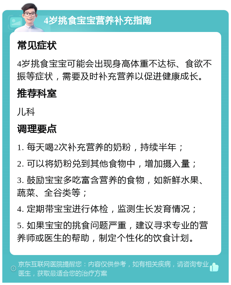 4岁挑食宝宝营养补充指南 常见症状 4岁挑食宝宝可能会出现身高体重不达标、食欲不振等症状，需要及时补充营养以促进健康成长。 推荐科室 儿科 调理要点 1. 每天喝2次补充营养的奶粉，持续半年； 2. 可以将奶粉兑到其他食物中，增加摄入量； 3. 鼓励宝宝多吃富含营养的食物，如新鲜水果、蔬菜、全谷类等； 4. 定期带宝宝进行体检，监测生长发育情况； 5. 如果宝宝的挑食问题严重，建议寻求专业的营养师或医生的帮助，制定个性化的饮食计划。