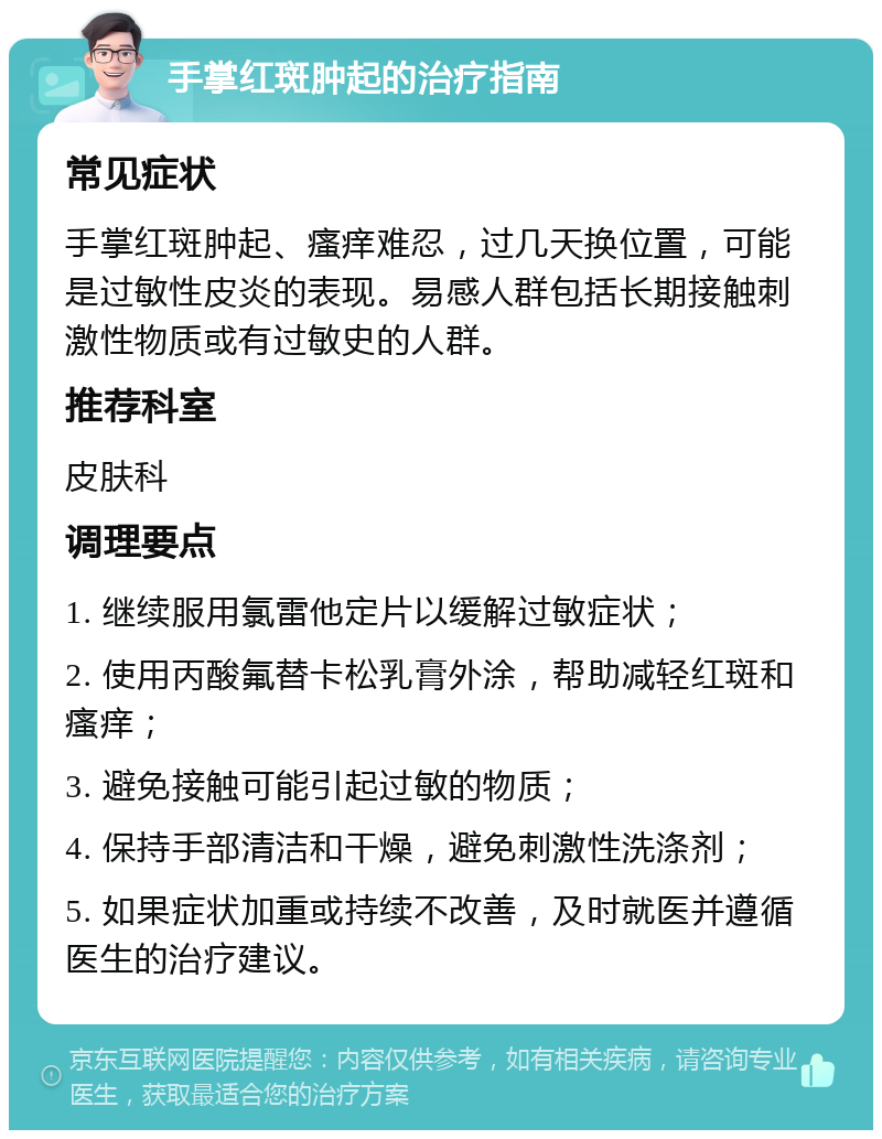 手掌红斑肿起的治疗指南 常见症状 手掌红斑肿起、瘙痒难忍，过几天换位置，可能是过敏性皮炎的表现。易感人群包括长期接触刺激性物质或有过敏史的人群。 推荐科室 皮肤科 调理要点 1. 继续服用氯雷他定片以缓解过敏症状； 2. 使用丙酸氟替卡松乳膏外涂，帮助减轻红斑和瘙痒； 3. 避免接触可能引起过敏的物质； 4. 保持手部清洁和干燥，避免刺激性洗涤剂； 5. 如果症状加重或持续不改善，及时就医并遵循医生的治疗建议。