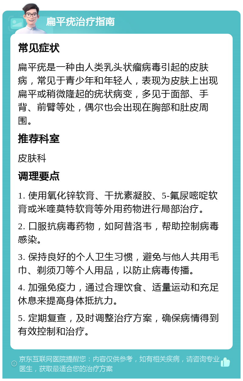 扁平疣治疗指南 常见症状 扁平疣是一种由人类乳头状瘤病毒引起的皮肤病，常见于青少年和年轻人，表现为皮肤上出现扁平或稍微隆起的疣状病变，多见于面部、手背、前臂等处，偶尔也会出现在胸部和肚皮周围。 推荐科室 皮肤科 调理要点 1. 使用氧化锌软膏、干扰素凝胶、5-氟尿嘧啶软膏或米喹莫特软膏等外用药物进行局部治疗。 2. 口服抗病毒药物，如阿昔洛韦，帮助控制病毒感染。 3. 保持良好的个人卫生习惯，避免与他人共用毛巾、剃须刀等个人用品，以防止病毒传播。 4. 加强免疫力，通过合理饮食、适量运动和充足休息来提高身体抵抗力。 5. 定期复查，及时调整治疗方案，确保病情得到有效控制和治疗。