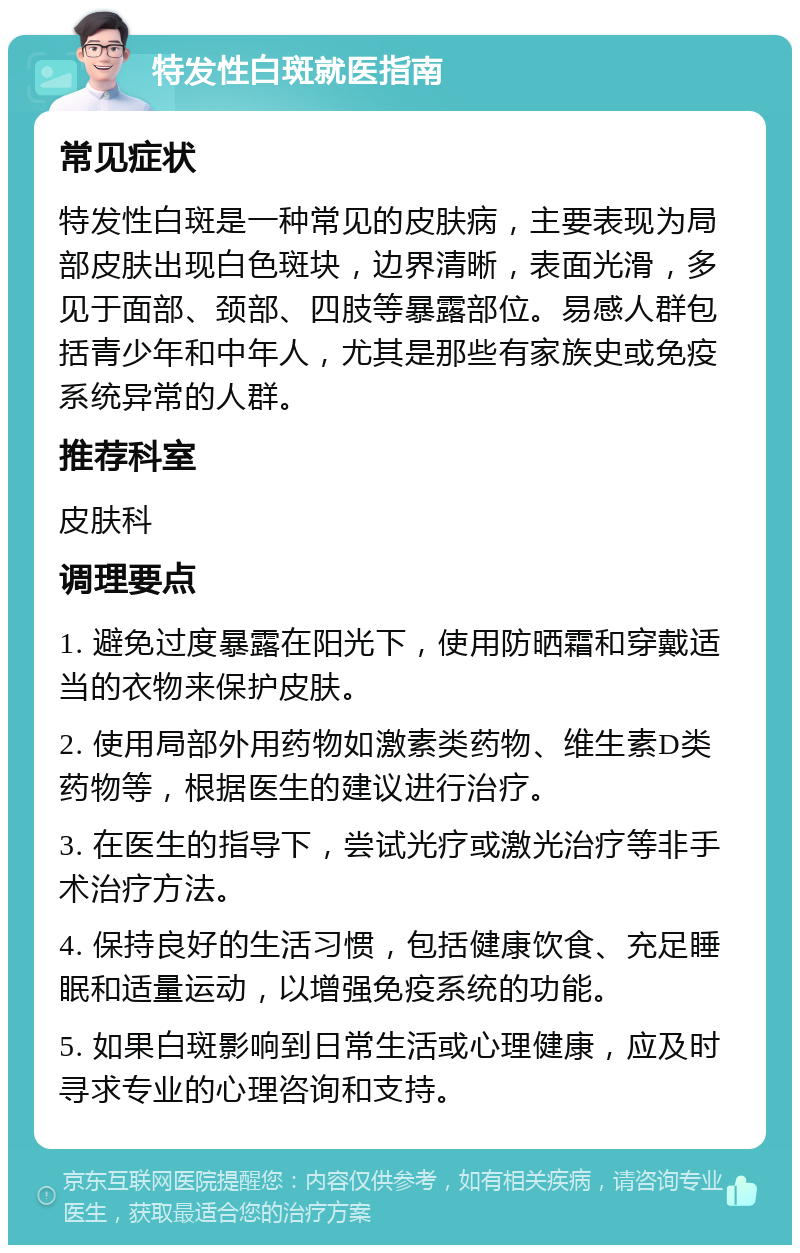 特发性白斑就医指南 常见症状 特发性白斑是一种常见的皮肤病，主要表现为局部皮肤出现白色斑块，边界清晰，表面光滑，多见于面部、颈部、四肢等暴露部位。易感人群包括青少年和中年人，尤其是那些有家族史或免疫系统异常的人群。 推荐科室 皮肤科 调理要点 1. 避免过度暴露在阳光下，使用防晒霜和穿戴适当的衣物来保护皮肤。 2. 使用局部外用药物如激素类药物、维生素D类药物等，根据医生的建议进行治疗。 3. 在医生的指导下，尝试光疗或激光治疗等非手术治疗方法。 4. 保持良好的生活习惯，包括健康饮食、充足睡眠和适量运动，以增强免疫系统的功能。 5. 如果白斑影响到日常生活或心理健康，应及时寻求专业的心理咨询和支持。